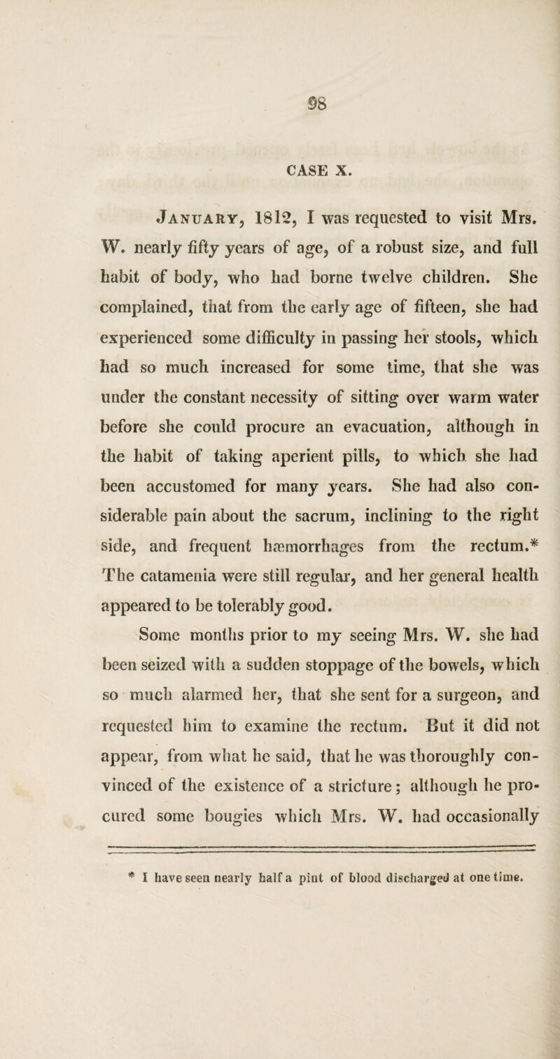 CASE X. January, 1812, I was requested to visit Mrs. W. nearly fifty years of age, of a robust size, and full habit of body, who had borne twelve children. She complained, that from the early age of fifteen, she had experienced some difficulty in passing her stools, which had so much increased for some time, that she was under the constant necessity of sitting over warm water before she could procure an evacuation, although in the habit of taking aperient pills, to which she had been accustomed for many years. She had also con¬ siderable pain about the sacrum, inclining to the right side, and frequent hasmorrhages from the rectum.* The catamenia were still regular, and her general health appeared to be tolerably good. Some months prior to my seeing Mrs. W. she had been seized with a sudden stoppage of the bowels, which so much alarmed her, that she sent for a surgeon, and requested him to examine the rectum. But it did not appear, from what he said, that he was thoroughly con¬ vinced of the existence of a stricture; although he pro¬ cured some bougies which Mrs. W. had occasionally * I have seen nearly half a pint of blood discharged at one time.