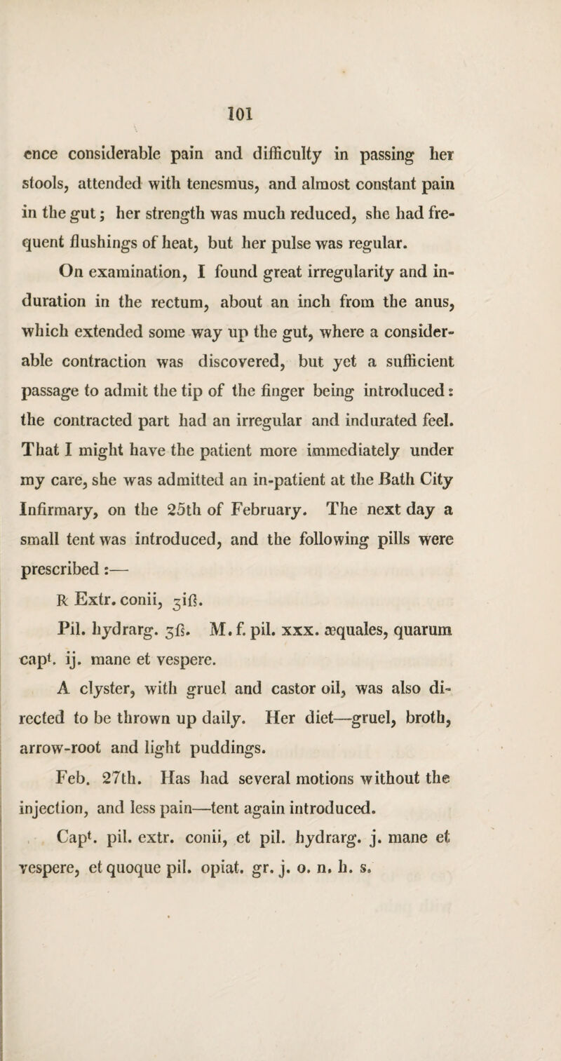 cnce considerable pain and difficulty in passing her stools, attended with tenesmus, and almost constant pain in the gut; her strength was much reduced, she had fre¬ quent flushings of heat, but her pulse was regular. On examination, I found great irregularity and in¬ duration in the rectum, about an inch from the anus, which extended some way up the gut, where a consider¬ able contraction was discovered, but yet a sufficient passage to admit the tip of the finger being introduced s the contracted part had an irregular and indurated feel. That I might have the patient more immediately under my care, she was admitted an in-patient at the Bath City Infirmary, on the 25th of February. The next day a small tent was introduced, and the following pills were prescribed:— R Extr. conii, ^ifi. Pil. hydrarg. 5!]. M. f. pil. xxx. aequales, quarum cap*, ij. mane et vespere. A clyster, with gruel and castor oil, was also di¬ rected to be thrown up daily. Her diet—gruel, broth, arrow-root and light puddings. Feb. 27th. Has had several motions without the injection, and less pain—tent again introduced. Cap1, pil. extr. conii, et pil. hydrarg. j. mane et vespere, et quoque pil. opiat. gr. j. o. n. li. s»