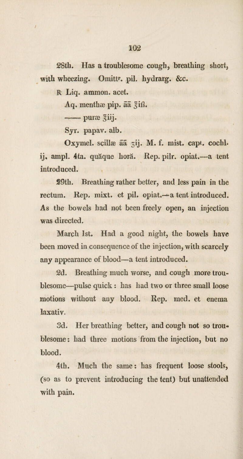 i 28th. Has a troublesome cough, breathing short, with wheezing. Omitt1*. pil. hydrarg. &c. R Liq. ammon. acet. Aq. menthae pip. aa Jifs. ■—— purae |iij. Syr. papav. alb. Oxymel. scillae aa jij. M. f. mist. capt. cochl. ij, ampl. 4ta. quaque hor&. Rep. pilr. opiat.—a tent introduced. S9th. Breathing rather better, and less pain in the rectum. Rep. mixt. et pil. opiat.-^-a tent introduced. As the bowels had not been freely open, an injection was directed. March 1st. Had a good night, the bowels have been moved in consequence of the injection, with scarcely any appearance of blood—a tent introduced. 2d. Breathing much worse, and cough more trou¬ blesome—pulse quick : has had two or three small loose motions without any blood. Rep. med. et enema laxativ. 3d. Her breathing better, and cough not so trou« blesome: had three motions from the injection, but no blood. 4th. Much the same: has frequent loose stools, (so as to prevent introducing the tent) but unattended with pain.