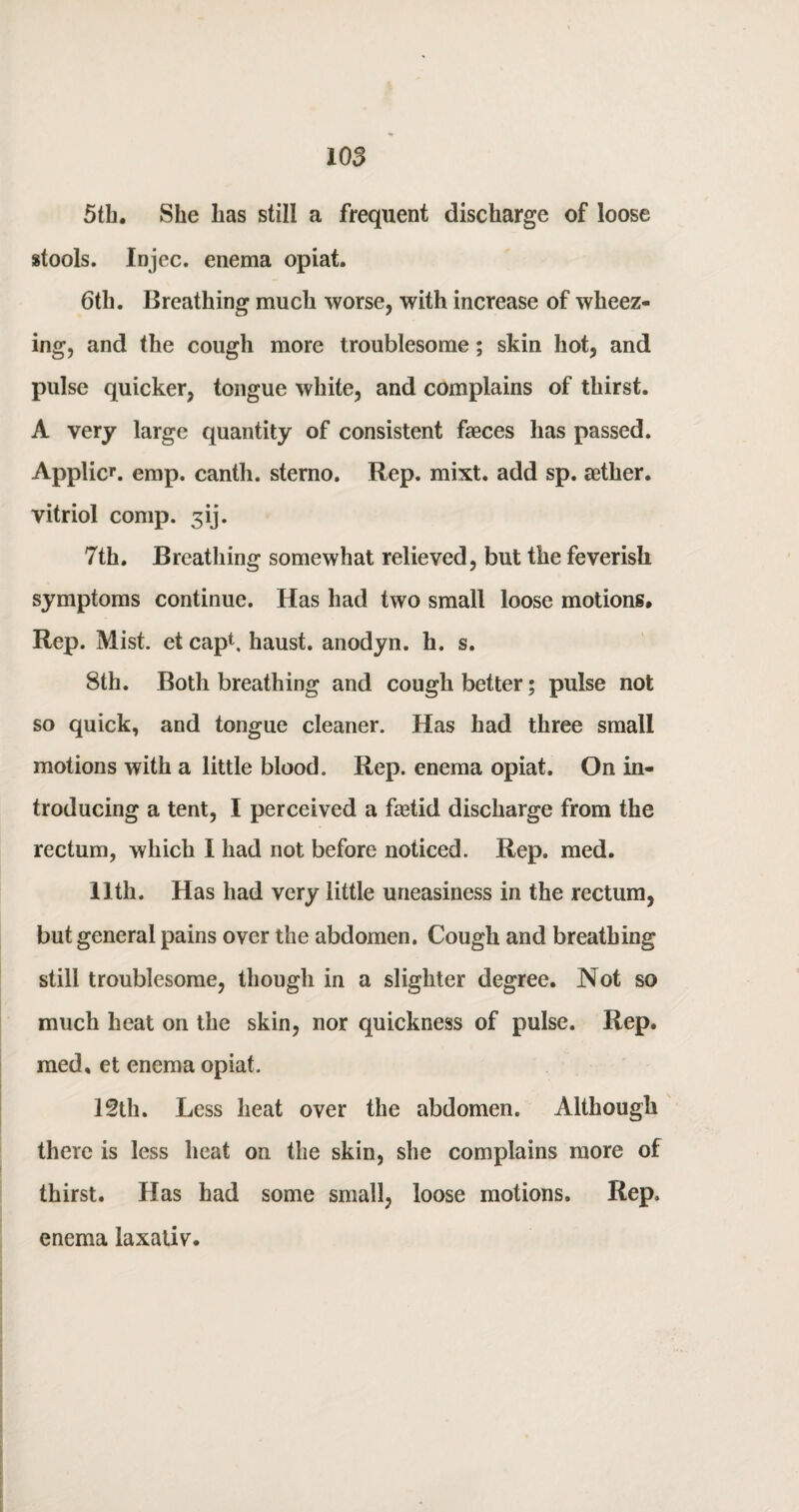 5th. She has still a frequent discharge of loose stools. Injec. enema opiat. 6th. Breathing much worse, with increase of wheez¬ ing, and the cough more troublesome; skin hot, and pulse quicker, tongue white, and complains of thirst. A very large quantity of consistent faeces has passed. Applies. emp. canth. sterno. Rep. mixt. add sp. aether, vitriol comp. 3ij. 7th. Breathing somewhat relieved, but the feverish symptoms continue. Has had two small loose motions. Rep. Mist, et cap1, haust. anodyn. h. s. 8th. Both breathing and cough better; pulse not so quick, and tongue cleaner. Has had three small motions with a little blood. Rep. enema opiat. On in¬ troducing a tent, I perceived a faetid discharge from the rectum, which I had not before noticed. Rep. med. 11th. Has had very little uneasiness in the rectum, but general pains over the abdomen. Cough and breathing still troublesome, though in a slighter degree. Not so much heat on the skin, nor quickness of pulse. Rep. med, et enema opiat. 12th. Less heat over the abdomen. Although there is less heat on the skin, she complains more of thirst. Has had some small, loose motions. Rep. enema laxativ.