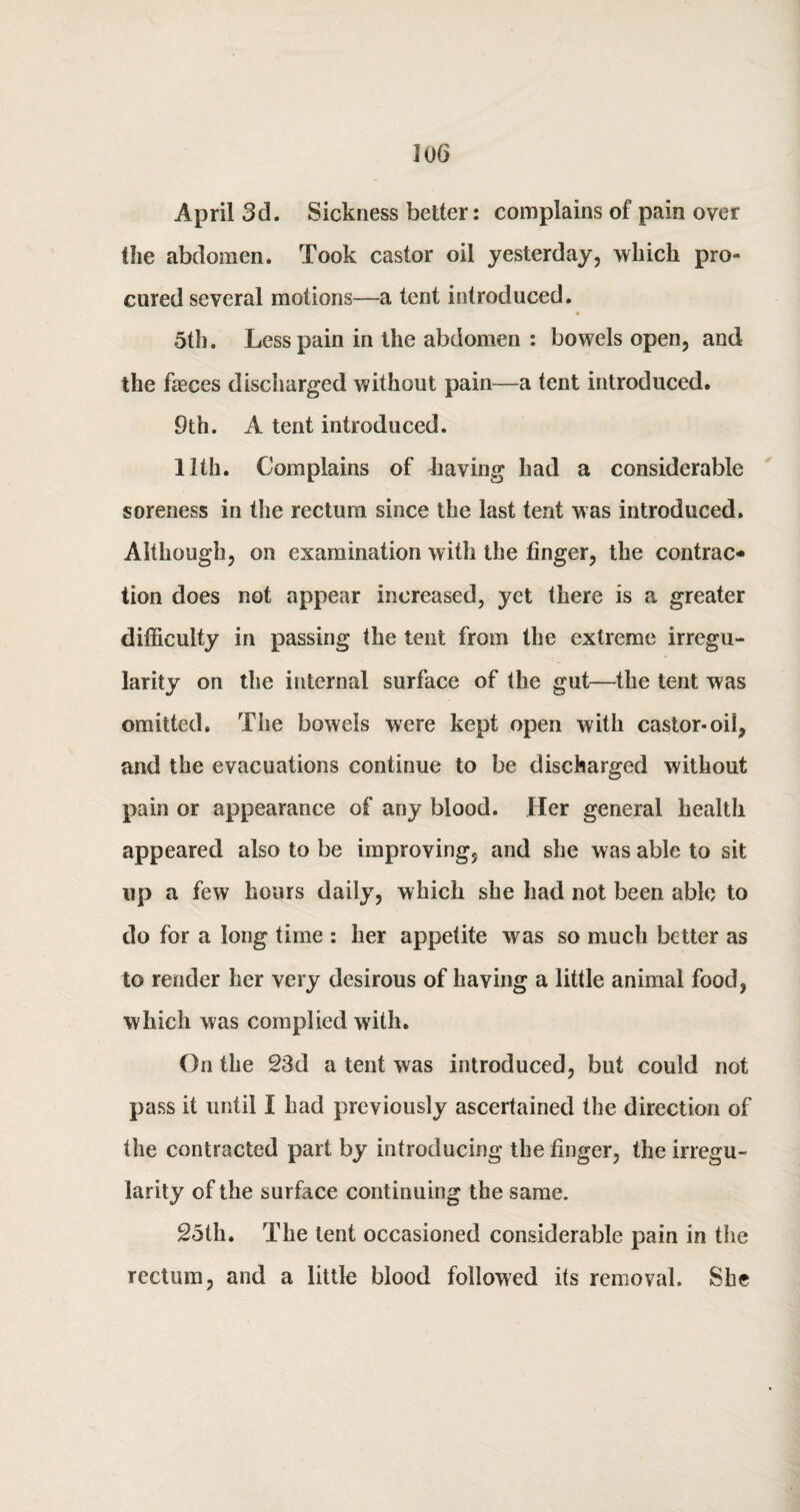 April 3d. Sickness better: complains of pain over the abdomen. Took castor oil yesterday, which pro¬ cured several motions—a tent introduced. 5th. Less pain in the abdomen : bowels open, and the faeces discharged without pain—a tent introduced. 9th. A tent introduced. 11th. Complains of having had a considerable soreness in the rectum since the last tent was introduced. Although, on examination with the finger, the contrac¬ tion does not appear increased, yet there is a greater difficulty in passing the tent from the extreme irregu¬ larity on the internal surface of the gut—the tent was omitted. The bowels were kept open with castor-oil, and the evacuations continue to be discharged without pain or appearance of any blood. Her general health appeared also to be improving, and she was able to sit up a few hours daily, which she had not been able to do for a long time : her appetite was so much better as to render her very desirous of having a little animal food, which was complied with. On the 23d a tent was introduced, but could not pass it until I had previously ascertained the direction of the contracted part by introducing the finger, the irregu¬ larity of the surface continuing the same. 25th. The tent occasioned considerable pain in the rectum, and a little blood followed its removal. She