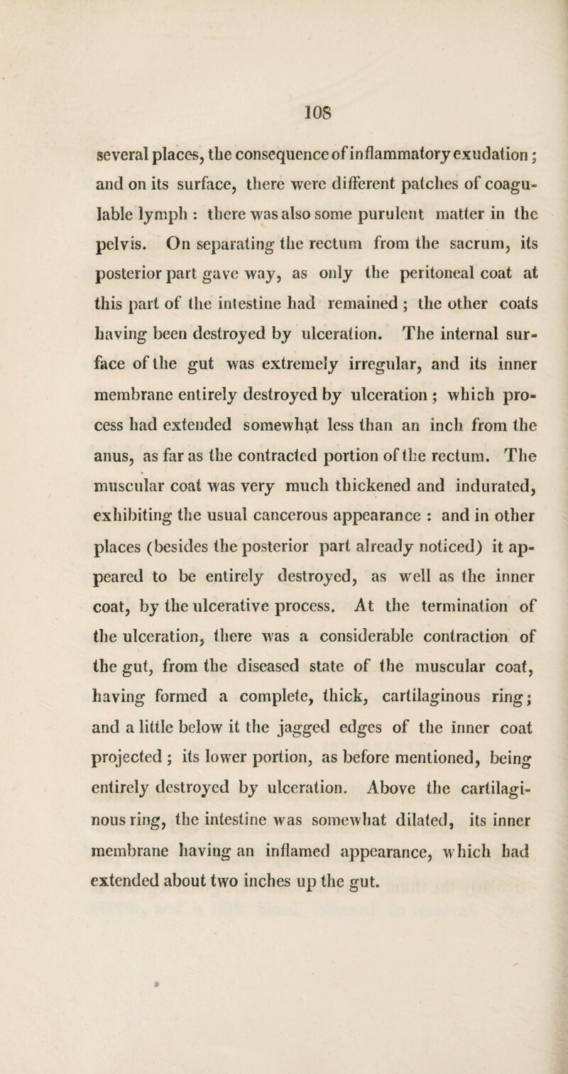 several places, the consequence of inflammatory exudation; and on its surface, there were different patches of coagu- lable lymph : there was also some purulent matter in the pelvis. On separating the rectum from the sacrum, its posterior part gave way, as only the peritoneal coat at this part of the intestine had remained ; the other coats having been destroyed by ulceration. The internal sur¬ face of the gut was extremely irregular, and its inner membrane entirely destroyed by ulceration ; which pro¬ cess had extended somewhat less than an inch from the anus, as far as the contracted portion of the rectum. The muscular coat was very much thickened and indurated, exhibiting the usual cancerous appearance : and in other places (besides the posterior part already noticed) it ap¬ peared to be entirely destroyed, as well as the inner coat, by the ulcerative process. At the termination of the ulceration, there was a considerable contraction of the gut, from the diseased state of the muscular coat, having formed a complete, thick, cartilaginous ring; and a little below it the jagged edges of the inner coat projected ; its lower portion, as before mentioned, being entirely destroyed by ulceration. Above the cartilagi- nousring, the intestine was somewhat dilated, its inner membrane having an inflamed appearance, which bad extended about two inches up the gut.