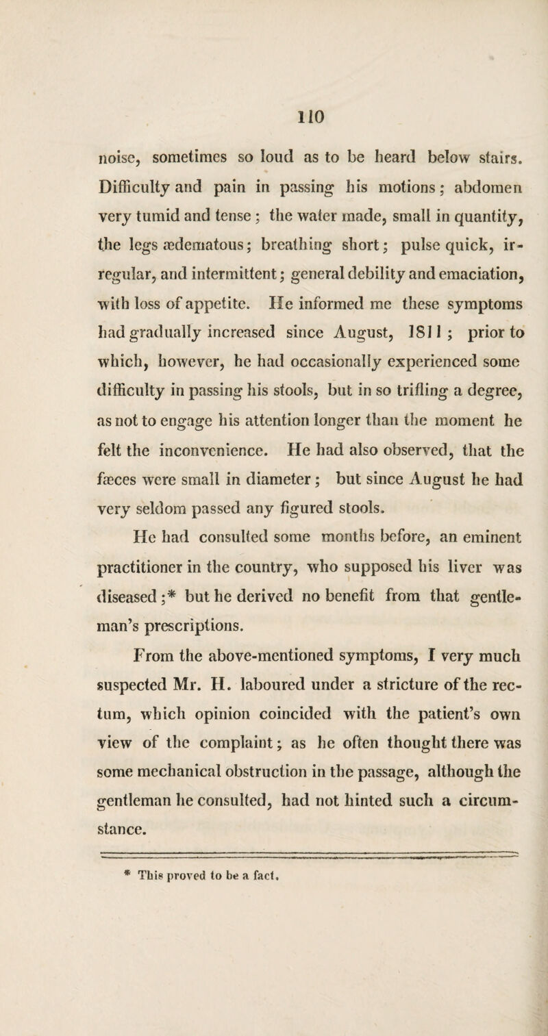 noise, sometimes so loud as to be heard below stairs. Difficulty and pain in passing his motions; abdomen very tumid and tense ; the water made, small in quantity, the legs mdematous; breathing short; pulse quick, ir¬ regular, and intermittent; general debility and emaciation, with loss of appetite. He informed me these symptoms had gradually increased since August, 1811; prior to which, however, he had occasionally experienced some difficulty in passing his stools, but in so trifling a degree, as not to engage his attention longer than the moment he felt the inconvenience. He had also observed, that the fasces were small in diameter; but since August he had very seldom passed any figured stools. He had consulted some months before, an eminent practitioner in the country, who supposed his liver was diseased ;* but he derived no benefit from that gentle¬ man’s prescriptions. From the above-mentioned symptoms, I very much suspected Mr. H. laboured under a stricture of the rec¬ tum, which opinion coincided with the patient’s own view of the complaint; as he often thought there was some mechanical obstruction in the passage, although the gentleman he consulted, had not hinted such a circum¬ stance. * This proved to he a fact.