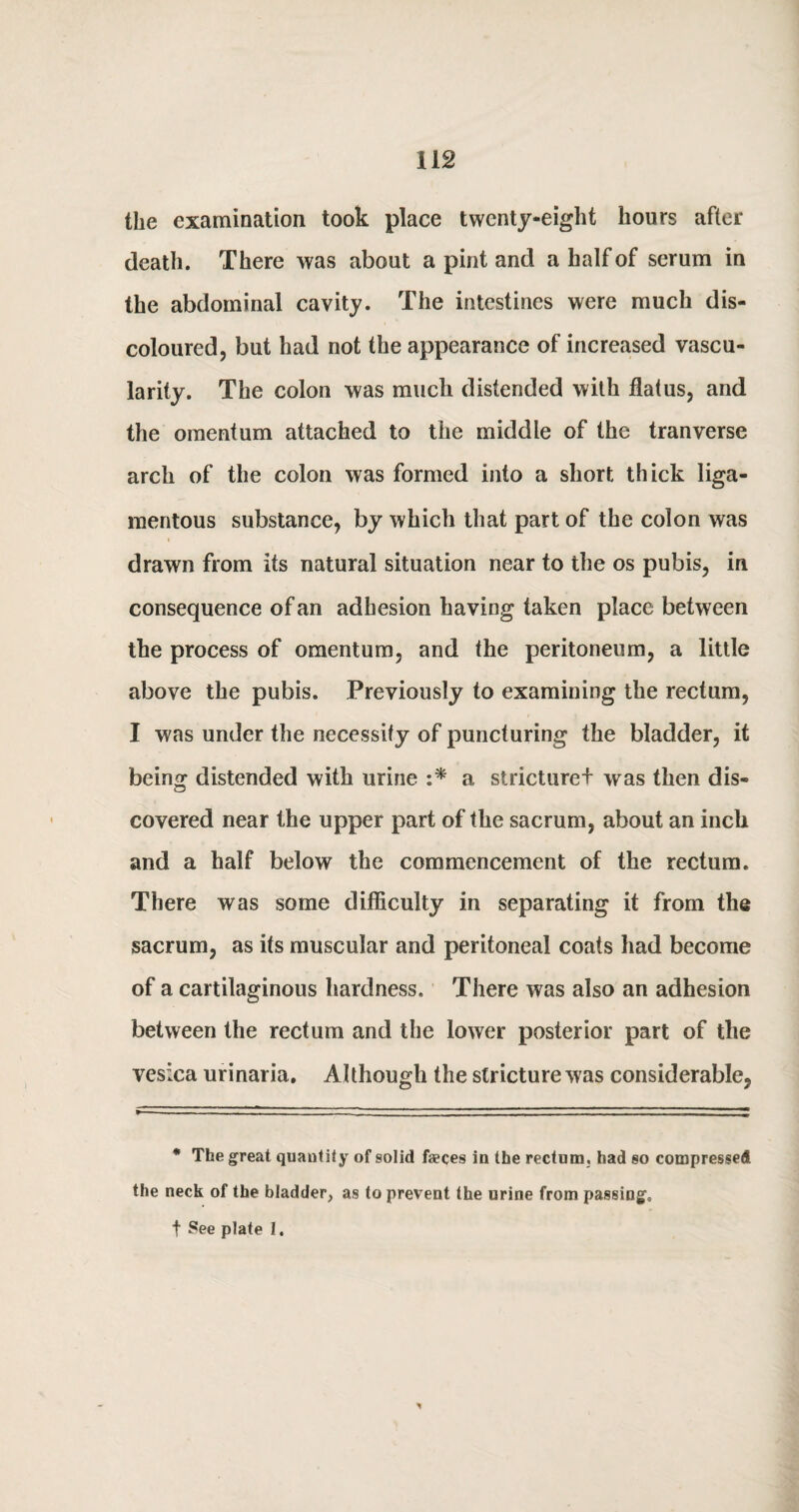 the examination took place twenty-eight hours after death. There was about a pint and a half of serum in the abdominal cavity. The intestines were much dis¬ coloured, but had not the appearance of increased vascu¬ larity. The colon was much distended with flatus, and the omentum attached to the middle of the tranverse arch of the colon was formed into a short thick liga¬ mentous substance, by which that part of the colon was drawn from its natural situation near to the os pubis, in consequence of an adhesion having taken place between the process of omentum, and the peritoneum, a little above the pubis. Previously to examining the rectum, I was under the necessity of puncturing the bladder, it being distended with urine :* a stricturef was then dis¬ covered near the upper part of the sacrum, about an inch and a half below the commencement of the rectum. There was some difficulty in separating it from the sacrum, as its muscular and peritoneal coats had become of a cartilaginous hardness. There was also an adhesion between the rectum and the lower posterior part of the vesica urinaria. Although the stricture was considerable, * The great quantity of solid faeces in the rectum, had so compressed the neck of the bladder, as to prevent the urine from passing, f See plate 1.