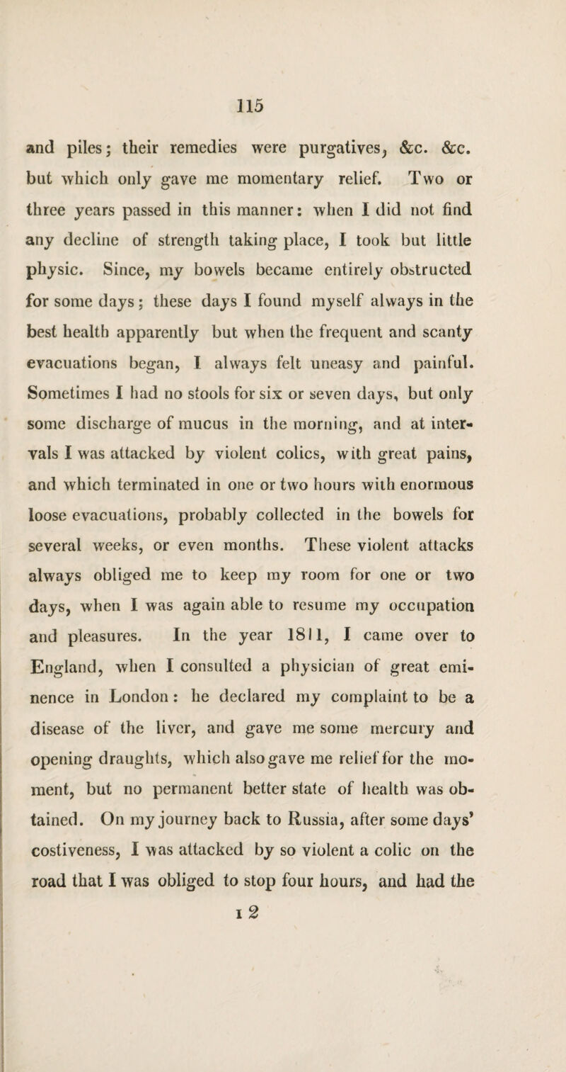 and piles; their remedies were purgatives, &c. &c. but which only gave me momentary relief. Two or three years passed in this manner: when I did not find any decline of strength taking place, I took but little physic. Since, my bowels became entirely obstructed for some days; these days I found myself always in the best health apparently but when the frequent and scanty evacuations began, I always felt uneasy and painful. Sometimes I had no stools for six or seven days, but only some discharge of mucus in the morning, and at inter¬ vals I was attacked by violent colics, with great pains, and which terminated in one or two hours with enormous loose evacuations, probably collected in the bowels for several weeks, or even months. These violent attacks always obliged me to keep my room for one or two days, when I was again able to resume my occupation and pleasures. In the year 1811, I came over to England, when I consulted a physician of great emi¬ nence in London: he declared my complaint to be a disease of the liver, and gave me some mercury and opening draughts, which also gave me relief for the mo¬ ment, but no permanent better state of health was ob¬ tained. On my journey back to Russia, after some days* costiveness, I was attacked by so violent a colic on the road that I was obliged to stop four hours, and had the i 2