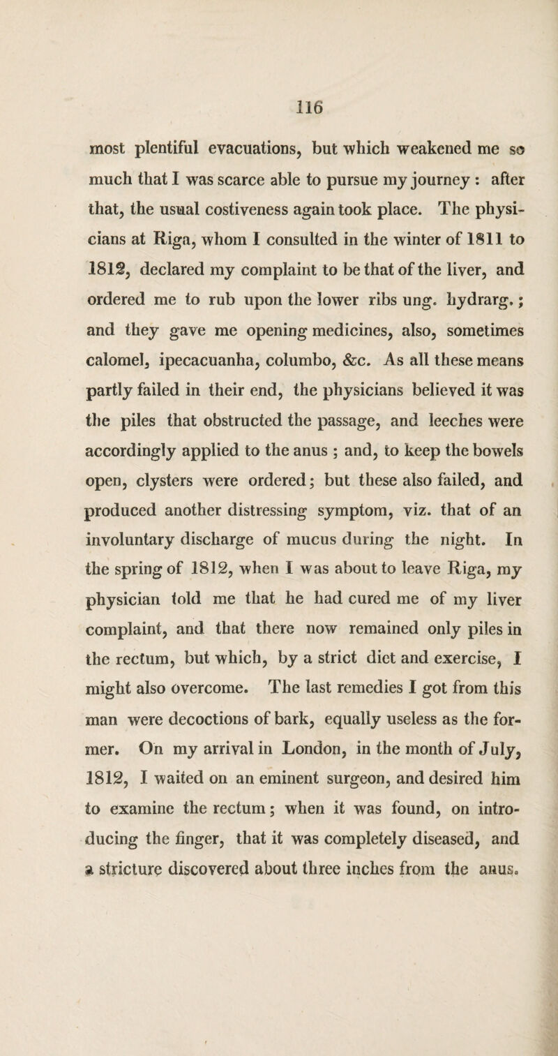 most plentiful evacuations, but which weakened me so much that I was scarce able to pursue my journey : after that, the usual costiveness again took place. The physi¬ cians at Riga, whom I consulted in the winter of 1811 to 1812, declared my complaint to be that of the liver, and ordered me to rub upon the lower ribs ung. hydrarg.; and they gave me opening medicines, also, sometimes calomel, ipecacuanha, columbo, &c. As all these means partly failed in their end, the physicians believed it was the piles that obstructed the passage, and leeches were accordingly applied to the anus ; and, to keep the bowels open, clysters were ordered; but these also failed, and produced another distressing symptom, viz. that of an involuntary discharge of mucus during the night. In the spring of 1812, when I was about to leave Riga, my physician told me that he had cured me of my liver complaint, and that there now remained only piles in the rectum, but which, by a strict diet and exercise, I might also overcome. The last remedies I got from this man were decoctions of bark, equally useless as the for¬ mer. On my arrival in London, in the month of July, 1812, I waited on an eminent surgeon, and desired him to examine the rectum; when it was found, on intro¬ ducing the finger, that it was completely diseased, and a stricture discovered about three inches from the anus.