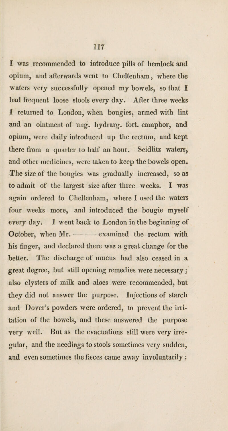 I was recommended to introduce pills of hemlock and opium, and afterwards went to Cheltenham, where the waters very successfully opened my bowels, so that I had frequent loose stools every day. After three weeks I returned to London, when bougies, armed with lint and an ointment of ung. hydrarg. fort, camphor, and opium, were daily introduced up the rectum, and kept there from a quarter to half an hour. Seidlitz waters, and other medicines, were taken to keep the bowels open. The size of the bougies was gradually increased, so as to admit of the largest size after three weeks. I was again ordered to Cheltenham, where I used the waters four weeks more, and introduced the bougie myself every day. 1 went back to London in the beginning of October, when Mr.-— examined the rectum with his finger, and declared there was a great change for the better. The discharge of mucus had also ceased in a great degree, but still opening remedies were necessary; also clysters of milk and aloes were recommended, but they did not answer the purpose. Injections of starch and Dover’s powders were ordered, to prevent the irri¬ tation of the bowels, and these answered the purpose very well. But as the evacuations still were very irre¬ gular, and the needings to stools sometimes very sudden, and even sometimes the faeces came away involuntarily;