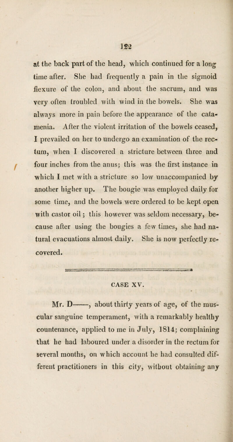 \n at the back part of the head, -which continued for a long time after. She had frequently a pain in the sigmoid flexure of the colon, and about the sacrum, and was very often troubled with wind in the bowels. She was always more in pain before the appearance of the cata¬ menia. After the violent irritation of the bowels ceased, I prevailed on her to undergo an examination of the rec¬ tum, when I discovered a stricture between three and four inches from the anus; this was the first instance in which I met with a stricture so low unaccompanied by another higher up. The bougie was employed daily for some time, and the bowels were ordered to be kept open with castor oil; this however was seldom necessary, be¬ cause after using the bougies a few times, she had na¬ tural evacuations almost daily. She is now perfectly re¬ covered. CASE XV. Mr. X)-——, about thirty years of age, of the mus¬ cular sanguine temperament, with a remarkably healthy countenance, applied to me in July, 1814; complaining that he had laboured under a disorder in the rectum for several months, on which account he had consulted dif¬ ferent practitioners in this city, without obtaining any