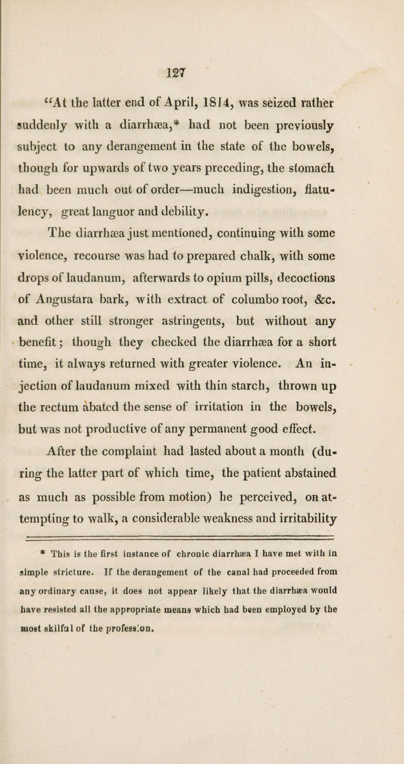 “At the latter end of April, 1814, was seized rather suddenly with a diarrhaea,* had not been previously subject to any derangement in the state of the bowels, though for upwards of two years preceding, the stomach had been much out of order—much indigestion, flatu¬ lency, great languor and debility. The diarrhaea just mentioned, continuing with some violence, recourse was had to prepared chalk, with some drops of laudanum, afterwards to opium pills, decoctions of Angustara bark, with extract of columboroot, &c. and other still stronger astringents, but without any benefit; though they checked the diarrhaea for a short time, it always returned with greater violence. An in¬ jection of laudanum mixed with thin starch, thrown up the rectum abated the sense of irritation in the bowels, but was not productive of any permanent good effect. After the complaint had lasted about a month (du¬ ring the latter part of which time, the patient abstained as much as possible from motion) he perceived, on at¬ tempting to walk, a considerable weakness and irritability * This is the first instance of chronic diarrhaea I have met with in simple stricture. If the derangement of the canal had proceeded from any ordinary cause, it does not appear likely that the diarrhaea would have resisted all the appropriate means which had been employed by the most skilful of the profession.