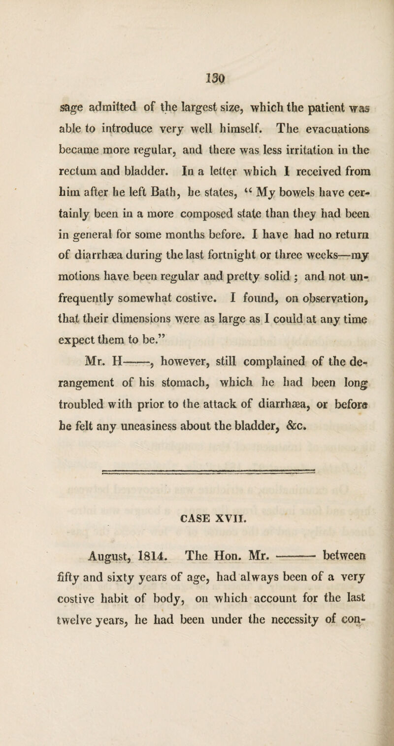 sage admitted of the largest size, which the patient was able to introduce very well himself. The evacuations became more regular, and there was less irritation in the rectum and bladder. In a letter which 1 received from him after he left Bath, he states, u My bowels have cer¬ tainly been in a more composed state than they had been in general for some months before. I have had no return of diarrhaea during the last fortnight or three weeks—my motions have been regular and pretty solid ; and not un- frequently somewhat costive. I found, on observation* that their dimensions were as large as I could at any time expect them to be.” Mr. H——, however, still complained of the de¬ rangement of his stomach, which he had been long troubled with prior to the attack of diarrhea, or before he felt any uneasiness about the bladder, &c. CASE XVII. August, 1814. The Hon. Mr. -—- between fifty and sixty years of age, had always been of a very costive habit of body, on which account for the last twelve years, he had been under the necessity of con-