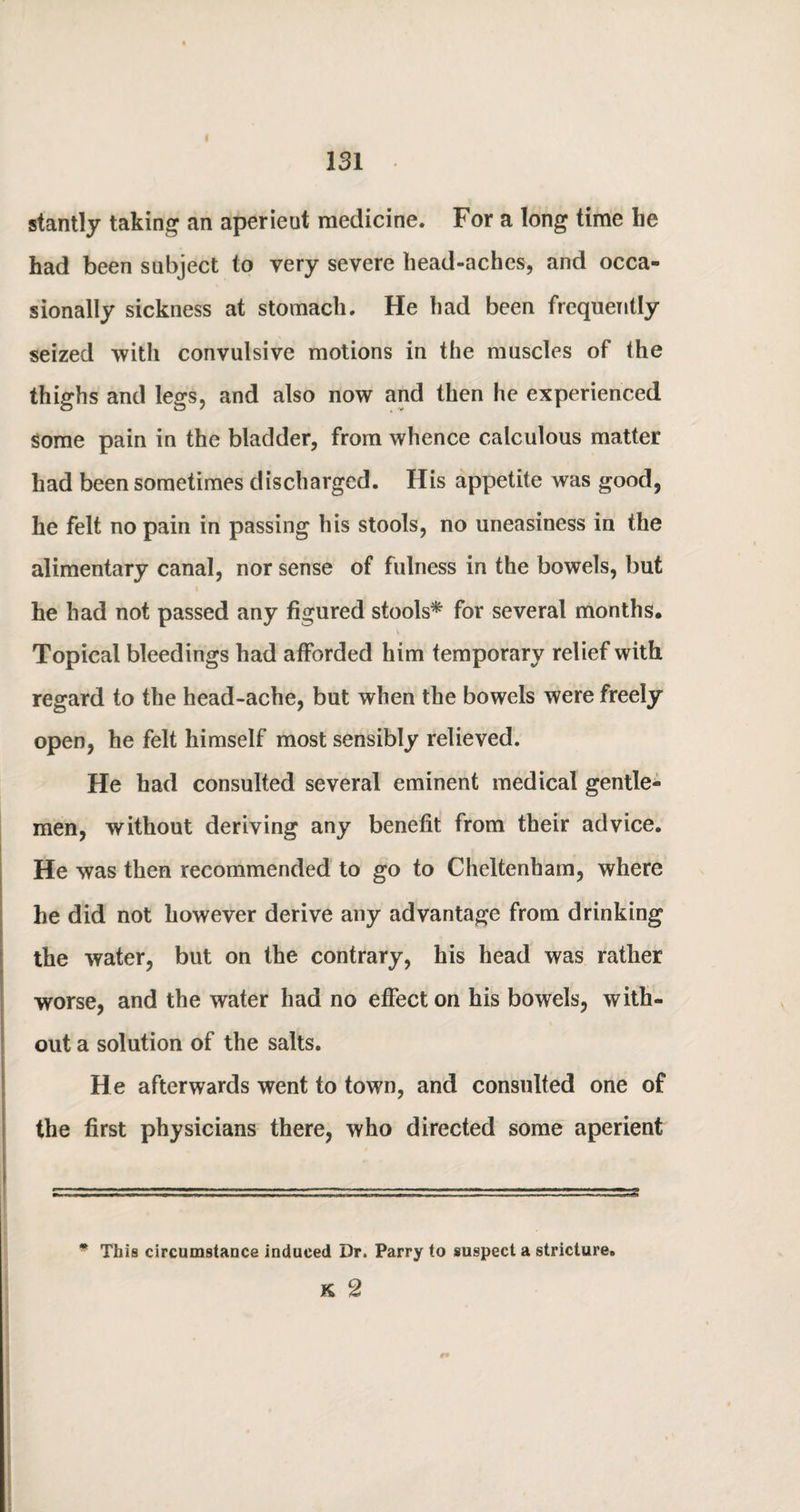 stantly taking an aperient medicine. For a long time he had been subject to very severe head-aches, and occa¬ sionally sickness at stomach. He had been frequently seized with convulsive motions in the muscles of the thighs and legs, and also now and then he experienced Some pain in the bladder, from whence calculous matter had been sometimes discharged. His appetite was good, he felt no pain in passing his stools, no uneasiness in the alimentary canal, nor sense of fulness in the bowels, but he had not passed any figured stools* for several months. Topical bleedings had afforded him temporary relief with regard to the head-ache, but when the bowels were freely open, he felt himself most sensibly relieved. He had consulted several eminent medical gentle¬ men, without deriving any benefit from their advice. He was then recommended to go to Cheltenham, where he did not however derive any advantage from drinking the water, but on the contrary, his head was rather worse, and the water had no effect on his bowels, with¬ out a solution of the salts. He afterwards went to town, and consulted one of the first physicians there, who directed some aperient * This circumstance induced Dr. Parry to suspect a stricture. K 2