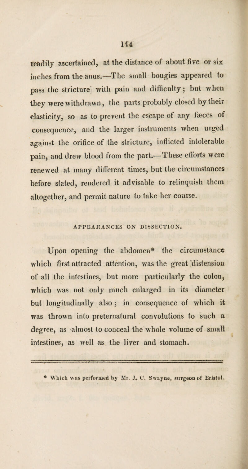 readily ascertained, at the distance of about five or six inches from the anus.—The small bougies appeared to pass the stricture with pain and difficulty; but when they were withdrawn, the parts probably closed by their elasticity, so as to prevent the escape of any faeces of consequence, and the larger instruments when urged against the orifice of the stricture, inflicted intolerable pain, and drew blood from the part.— These efterts were renewed at many different times, but the circumstances before stated, rendered it advisable to relinquish them altogether, and permit nature to take her course. APPEARANCES ON DISSECTION. Upon opening the abdomen* the circumstance which first attracted attention, was the great distension of all the intestines, but more particularly the colon, which was not only much enlarged in its diameter but longitudinally also; in consequence of which it was thrown into preternatural convolutions to such a degree, as almost to conceal the whole volume of small intestines, as well as the liver and stomach. * Which was performed by Mr. J. C. Swayue, surgeon of Bristol