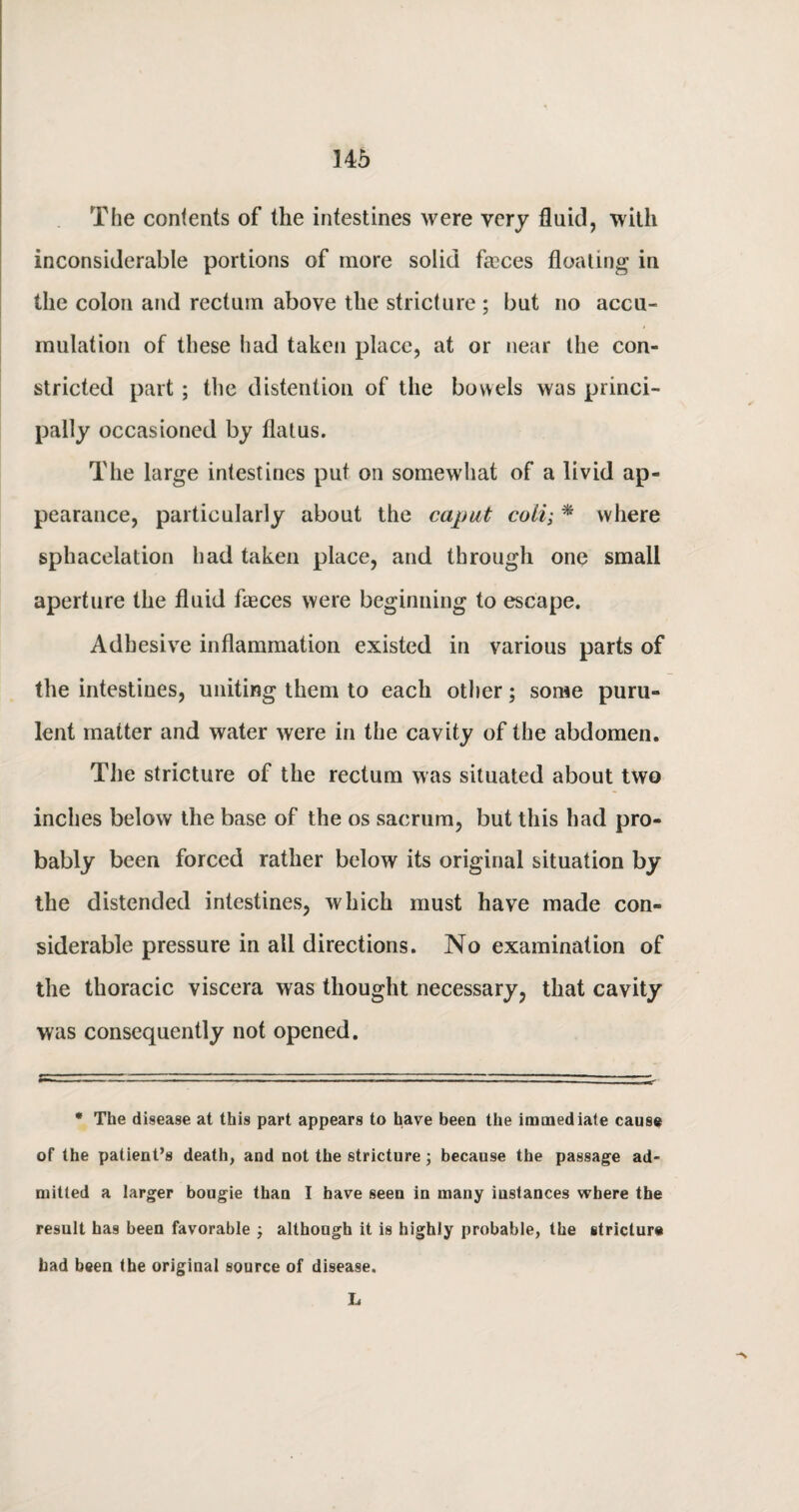 The contents of the intestines were very fluid, with inconsiderable portions of more solid fa3ces floating in the colon and rectum above the stricture; but no accu¬ mulation of these had taken place, at or near the con¬ stricted part ; the distention of the bowels was princi¬ pally occasioned by flatus. The large intestines put on somewhat of a livid ap¬ pearance, particularly about the caput coli; * where sphacelation had taken place, and through one small aperture the fluid faeces were beginning to escape. Adhesive inflammation existed in various parts of the intestines, uniting them to each other; some puru¬ lent matter and water were in the cavity of the abdomen. The stricture of the rectum was situated about two inches below the base of the os sacrum, but this had pro¬ bably been forced rather below its original situation by the distended intestines, which must have made con¬ siderable pressure in all directions. No examination of the thoracic viscera was thought necessary, that cavity was consequently not opened. * The disease at this part appears to have been the immediate cause of the patient’s death, and not the stricture; because the passage ad¬ mitted a larger bougie than I have seen in many instances where the result has been favorable ; although it is highly probable, the stricture bad been the original source of disease. L