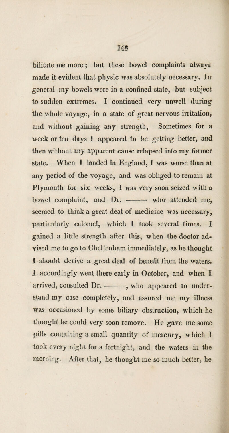 bilifate me more; but these bowel complaints always made it evident that physic was absolutely necessary. In general my bowels were in a confined state, but subject to sudden extremes. I continued very unwell during the whole voyage, in a state of great nervous irritation, and without gaining any strength, Sometimes for a week or ten days I appeared to be getting better, and then without any apparent cause relapsed into my former state. When I landed in England, I was worse than at any period of the voyage, and was obliged to remain at Plymouth for six weeks, I was very soon seized with a bowel complaint, and Dr. - who attended me, seemed to think a great deal of medicine was necessary, particularly calomel, which I took several times. I gained a little strength after this, when the doctor ad¬ vised me to go to Cheltenham immediately, as he thought I should derive a great deal of benefit from the waters. I accordingly went there early in October, and when I arrived, consulted Dr. --, who appeared to under¬ stand my case completely, and assured me my illness was occasioned by some biliary obstruction, which he thought he could very soon remove. He gave me some pills containing a small quantity of mercury, which I took every night for a fortnight, and the waters in the morning. After that, he thought me so much better, he