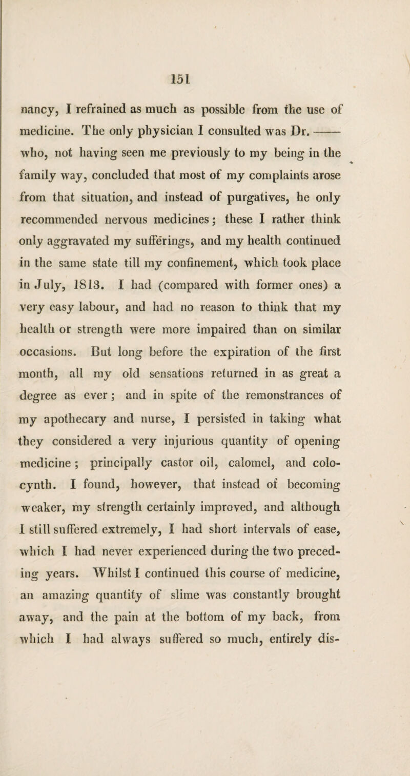 nancy, I refrained as much as possible from the use of medicine. The only physician 1 consulted was Dr.- who, not having seen me previously to my being in the family way, concluded that most of my complaints arose from that situation, and instead of purgatives, he only recommended nervous medicines; these I rather think only aggravated my sufferings, and my health continued in the same state till my confinement, which took place in July, 1813. I had (compared with former ones) a very easy labour, and had no reason to think that my health or strength were more impaired than on similar occasions. But long before the expiration of the first month, all my old sensations returned in as great a degree as ever; and in spite of the remonstrances of my apothecary and nurse, I persisted in taking what they considered a very injurious quantity of opening medicine; principally castor oil, calomel, and colo- cyntb. I found, however, that instead of becoming weaker, my strength certainly improved, and although I still suffered extremely, I had short intervals of ease, which I had never experienced during the two preced¬ ing years. Whilst I continued this course of medicine, an amazing quantity of slime was constantly brought away, and the pain at the bottom of my back, from which I had always suffered so much, entirely dis-