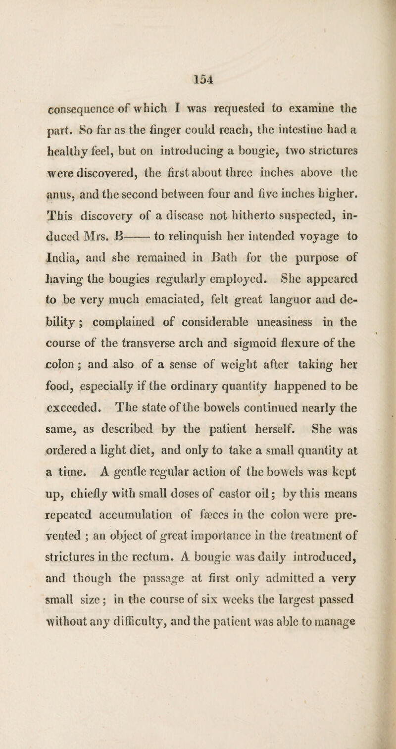 consequence of which I was requested to examine the part. So far as the finger could reach, the intestine had a healthy feel, but on introducing a bougie, two strictures were discovered, the first about three inches above the anus, and the second between four and five inches higher. This discovery of a disease not hitherto suspected, in¬ duced Mrs. B-to relinquish her intended voyage to India, and she remained in Bath for the purpose of having the bougies regularly employed. She appeared to be very much emaciated, felt great languor and de¬ bility ; complained of considerable uneasiness in the course of the transverse arch and sigmoid flexure of the colon ; and also of a sense of weight after taking her food, especially if the ordinary quantity happened to be exceeded. The state of the bowels continued nearly the same, as described by the patient herself. She was ordered a light diet, and only to take a small quantity at a time. A gentle regular action of the bowels was kept up, chiefly with small doses of castor oil; by this means repeated accumulation of faeces in the colon were pre¬ vented ; an object of great importance in the treatment of strictures in the rectum. A bougie was daily introduced, and though the passage at first only admitted a very small size; in the course of six weeks the largest passed without any difficulty, and the patient was able to manage i