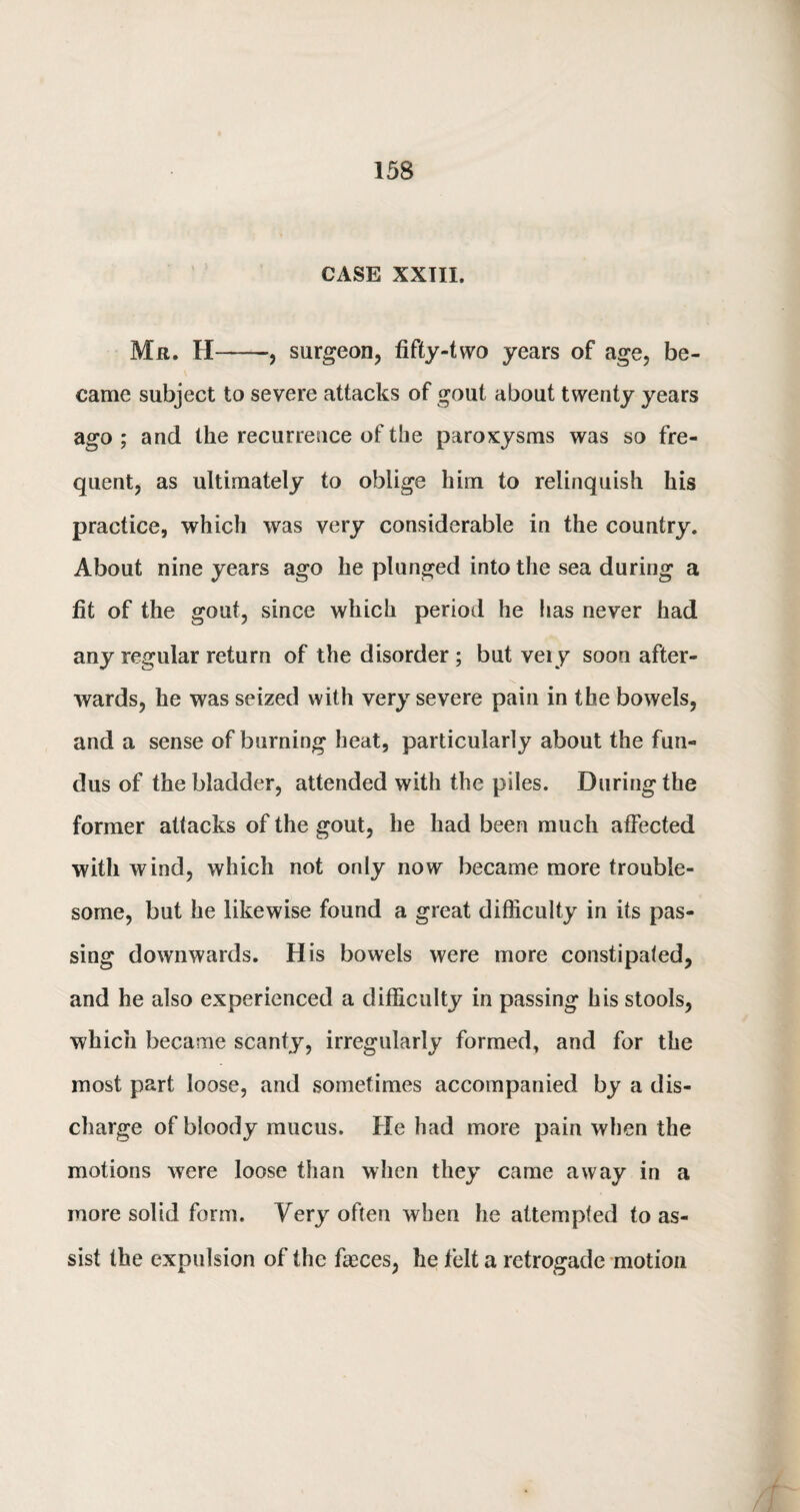 CASE XXIII. Mr. H-, surgeon, fifty-two years of age, be¬ came subject to severe attacks of gout about twenty years ago ; and the recurrence of tbe paroxysms was so fre¬ quent, as ultimately to oblige him to relinquish his practice, which was very considerable in the country. About nine years ago he plunged into the sea during a fit of the gout, since which period he has never had any regular return of the disorder ; but veiy soon after¬ wards, he was seized with very severe pain in the bowels, and a sense of burning heat, particularly about the fun¬ dus of the bladder, attended with the piles. During the former attacks of the gout, he had been much affected with wind, which not only now became more trouble¬ some, but he likewise found a great difficulty in its pas¬ sing downwards. His bowels were more constipated, and he also experienced a difficulty in passing his stools, which became scanty, irregularly formed, and for the most part loose, and sometimes accompanied by a dis¬ charge of bloody mucus. He had more pain when the motions were loose than when they came away in a more solid form. Very often when he attempted to as¬ sist the expulsion of the faeces, he felt a retrogade motion