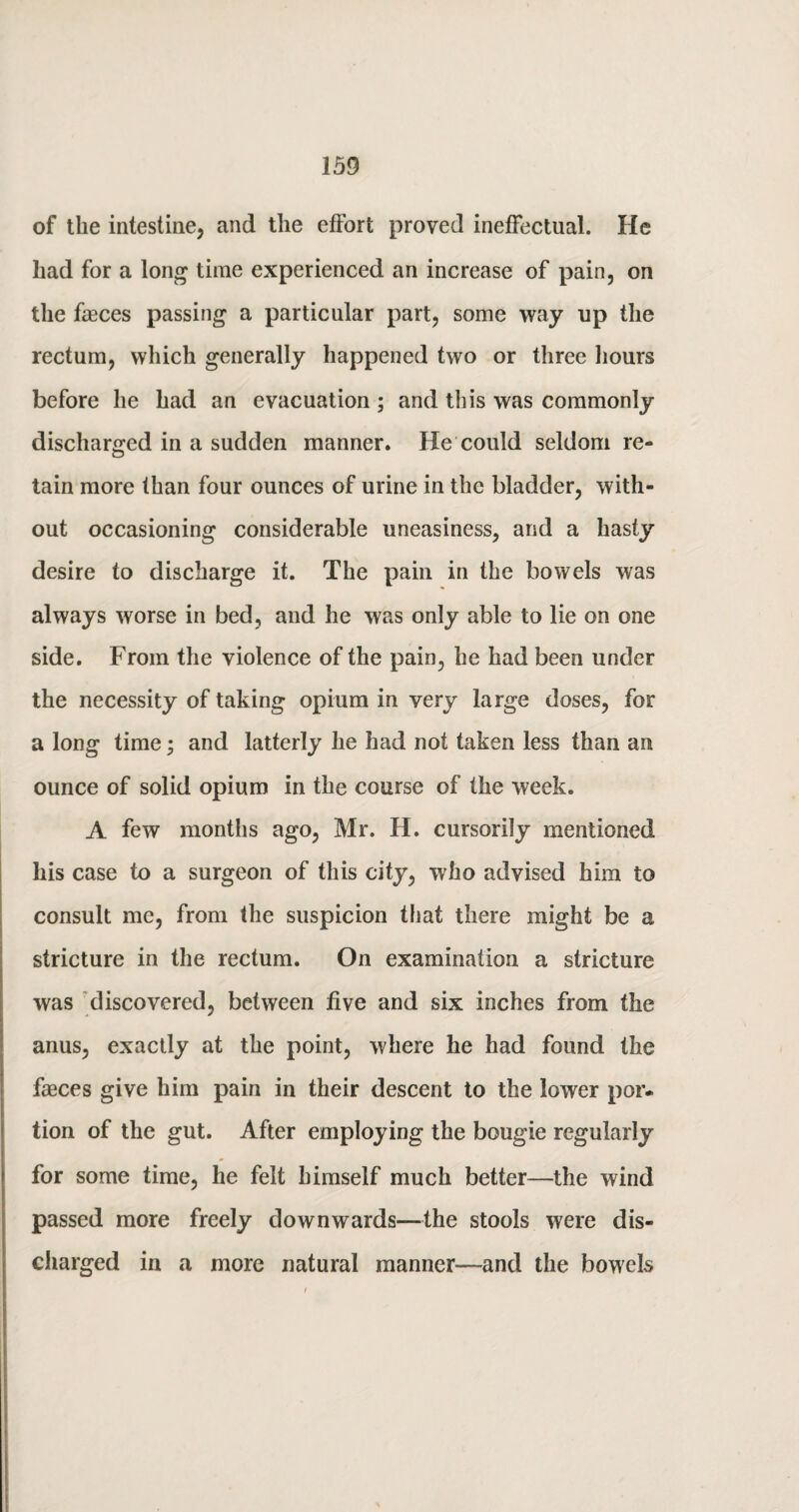 of the intestine, and the effort proved ineffectual. He had for a long time experienced an increase of pain, on the faeces passing a particular part, some way up the rectum, which generally happened two or three hours before he had an evacuation ; and this was commonly discharged in a sudden manner. He could seldom re¬ tain more than four ounces of urine in the bladder, with¬ out occasioning considerable uneasiness, and a hasty desire to discharge it. The pain in the bowels was always worse in bed, and he was only able to lie on one side. From the violence of the pain, he had been under the necessity of taking opium in very large doses, for a long time; and latterly he had not taken less than an ounce of solid opium in the course of the week. A few months ago, Mr. H. cursorily mentioned his case to a surgeon of this city, who advised him to consult me, from the suspicion that there might be a stricture in the rectum. On examination a stricture was discovered, between five and six inches from the anus, exactly at the point, where he had found the faeces give him pain in their descent to the lower por¬ tion of the gut. After employing the bougie regularly for some time, he felt himself much better—the wind passed more freely downwards—the stools were dis¬ charged in a more natural manner—and the bowels