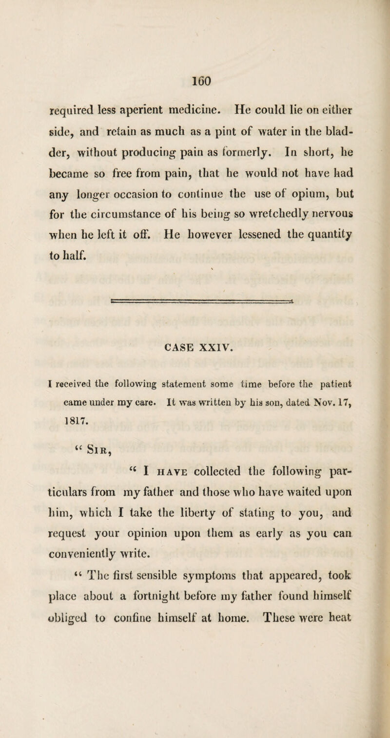 required less aperient medicine. He could lie on either side, and retain as much as a pint of water in the blad¬ der, without producing pain as formerly. In short, he became so free from pain, that he would not have had any longer occasion to continue the use of opium, but for the circumstance of his being so wretchedly nervous when he left it off. He however lessened the quantity to half. CASE XXIV. I received the following statement some time before the patient came under my care. It was written by his son, dated Nov. 17, 1817. tc Sir, “ I have collected the following par¬ ticulars from my father and those who have waited upon him, which I take the liberty of stating to you, and request your opinion upon them as early as you can conveniently write. u The first sensible symptoms that appeared, took place about a fortnight before my father found himself obliged to confine himself at home. These were heat