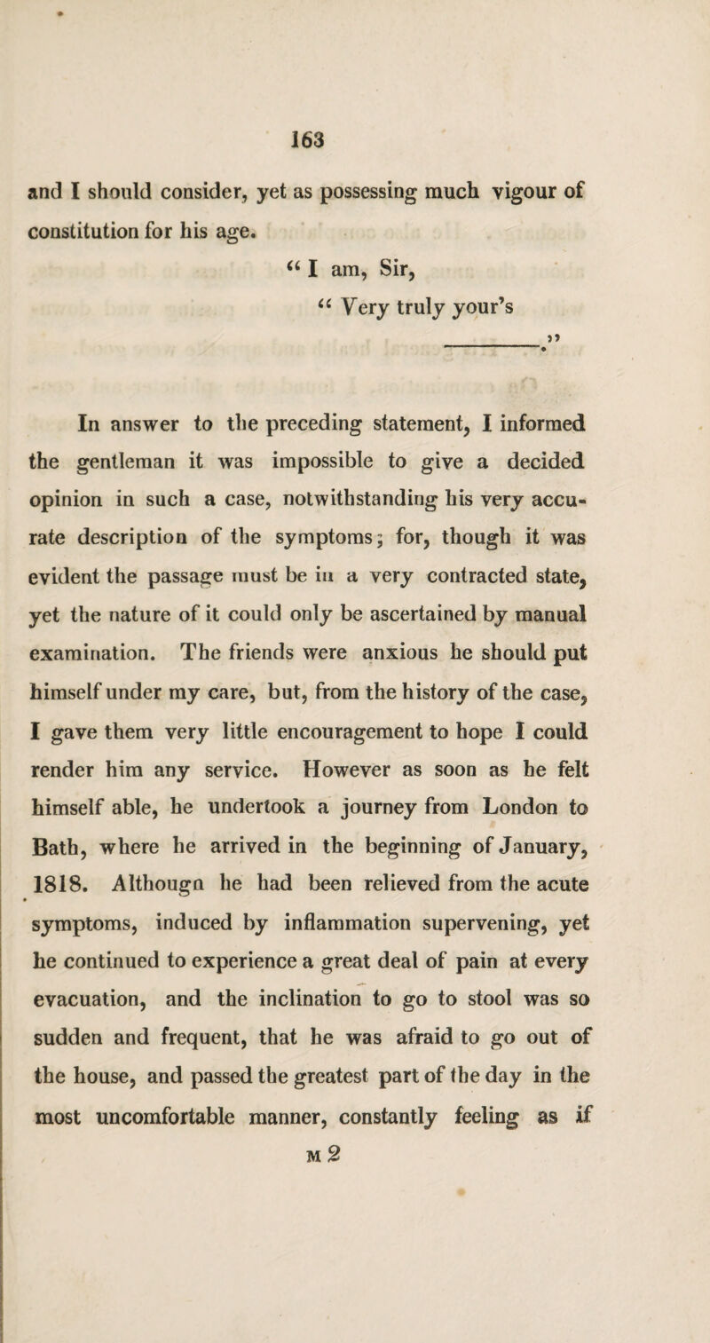 and I should consider, yet as possessing much vigour of constitution for his age. “ I am, Sir, 66 Very truly your’s >» In answer to the preceding statement, I informed the gentleman it was impossible to give a decided opinion in such a case, notwithstanding his very accu¬ rate description of the symptoms; for, though it was evident the passage must be in a very contracted state, yet the nature of it could only be ascertained by manual examination. The friends were anxious he should put himself under my care, but, from the history of the case, I gave them very little encouragement to hope I could render him any service. However as soon as he felt himself able, he undertook a journey from London to Bath, where he arrived in the beginning of January, 1818. Althougn he had been relieved from the acute symptoms, induced by inflammation supervening, yet he continued to experience a great deal of pain at every evacuation, and the inclination to go to stool was so sudden and frequent, that he was afraid to go out of the house, and passed the greatest part of the day in the most uncomfortable manner, constantly feeling as if m 2