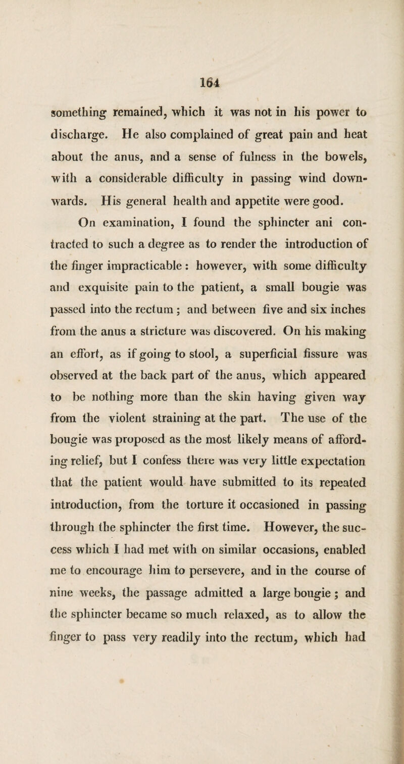 something remained, which it was not in his power to discharge. He also complained of great pain and heat about the anus, and a sense of fulness in the bowels, with a considerable difficulty in passing wind down¬ wards. His general health and appetite were good. On examination, I found the sphincter ani con¬ tracted to such a degree as to render the introduction of the finger impracticable : however, with some difficulty and exquisite pain to the patient, a small bougie was passed into the rectum ; and between five and six inches from the anus a stricture was discovered. On his making an effort, as if going to stool, a superficial fissure was observed at the back part of the anus, which appeared to be nothing more than the skin having given way from the violent straining at the part. The use of the bougie was proposed as the most likely means of afford¬ ing relief, but I confess there was very little expectation that the patient would have submitted to its repeated introduction, from the torture it occasioned in passing through the sphincter the first time. However, the suc¬ cess which I had met with on similar occasions, enabled me to encourage him to persevere, and in the course of nine weeks, the passage admitted a large bougie; and the sphincter became so much relaxed, as to allow the finger to pass very readily into the rectum, which had