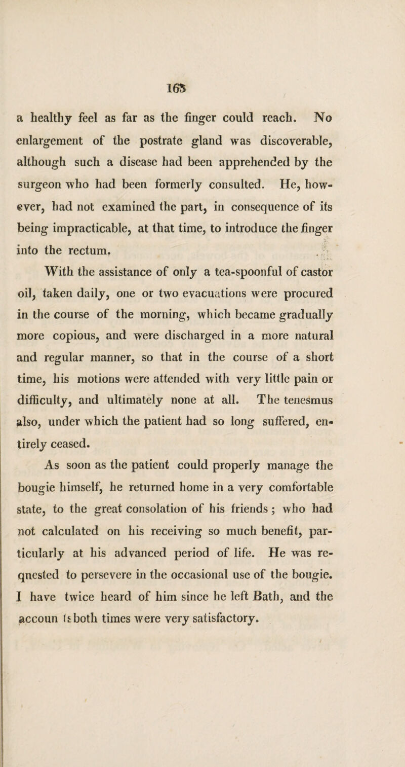 a healthy feel as far as the finger could reach. No enlargement of the postrate gland was discoverable, although such a disease had been apprehended by the surgeon who had been formerly consulted. He, how¬ ever, had not examined the part, in consequence of its being impracticable, at that time, to introduce the finger into the rectum. . *.v With the assistance of only a tea-spoonful of castor oil, taken daily, one or two evacuations were procured in the course of the morning, which became gradually more copious, and were discharged in a more natural and regular manner, so that in the course of a short time, his motions were attended with very little pain or difficulty, and ultimately none at all. The tenesmus also, under which the patient had so long suffered, en¬ tirely ceased. As soon as the patient could properly manage the bougie himself, he returned home in a very comfortable state, to the great consolation of his friends; who had not calculated on his receiving so much benefit, par¬ ticularly at his advanced period of life. He was re¬ quested to persevere in the occasional use of the bougie. I have twice heard of him since he left Bath, and the accoun bbotli times were very satisfactory.