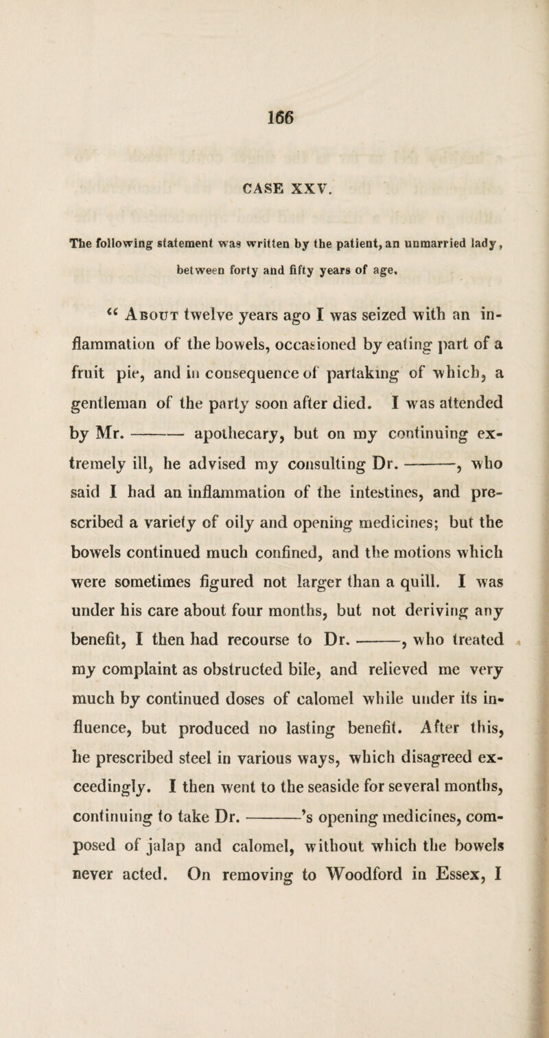 CASE XXV'. The following statement was written by the patient,an unmarried lady, between forty and fifty years of age, u About twelve years ago I was seized with an in¬ flammation of the bowels, occasioned by eating part of a fruit pie, and in consequence of partaking of which, a gentleman of the party soon after died. I was attended by Mr.-— apothecary, but on my continuing ex¬ tremely ill, he advised my consulting Dr.-—, who said I had an inflammation of the intestines, and pre¬ scribed a variety of oily and opening medicines; but the bowels continued much confined, and the motions which were sometimes figured not larger than a quill. I was under his care about four months, but not deriving any benefit, I then had recourse to Dr.-, who treated my complaint as obstructed bile, and relieved me very much by continued doses of calomel while under its in¬ fluence, but produced no lasting benefit. After this, he prescribed steel in various ways, which disagreed ex¬ ceedingly. I then went to the seaside for several months, continuing to take Dr.-’s opening medicines, com¬ posed of jalap and calomel, without which the bowels never acted. On removing to Woodford in Essex, I