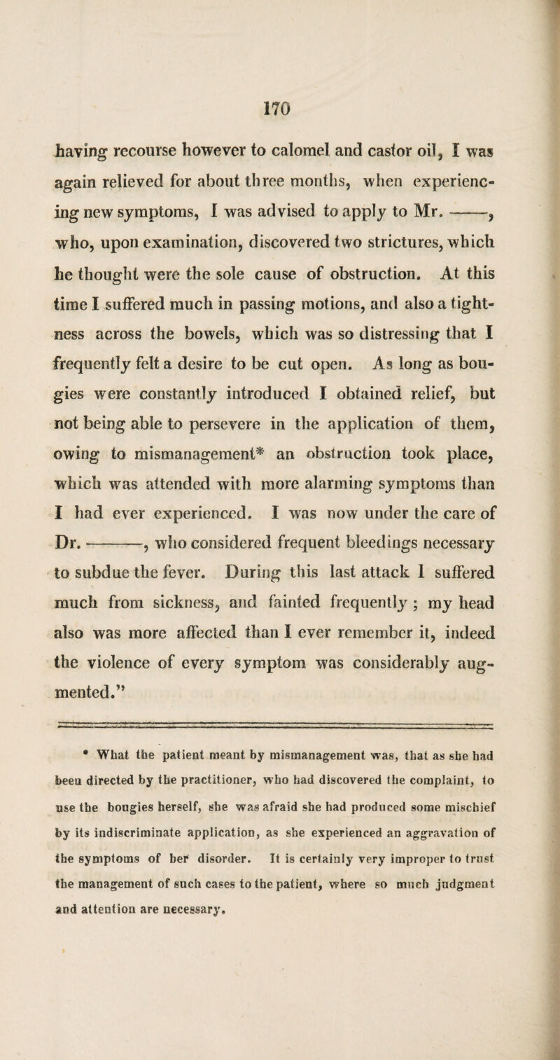 haying recourse however to calomel and castor oil, I was again relieved for about three months, when experienc¬ ing new symptoms, I was advised to apply to Mr. ——, who, upon examination, discovered two strictures, which he thought were the sole cause of obstruction. At this time I suffered much in passing motions, and also a tight¬ ness across the bowels, which was so distressing that I frequently felt a desire to be cut open. As long as bou¬ gies were constantly introduced I obtained relief, but not being able to persevere in the application of them, owing to mismanagement* an obstruction took place, which was attended with more alarming symptoms than I had ever experienced. I was now under the care of Dr.-, who considered frequent bleedings necessary to subdue the fever. During this last attack 1 suffered much from sickness, and fainted frequentfy ; my head also was more affected than I ever remember it, indeed the violence of every symptom was considerably aug¬ mented .” * What the patient meant by mismanagement was, that as she had been directed by the practitioner, who had discovered the complaint, to use the bougies herself, she wag afraid she had produced some mischief by its indiscriminate application, as she experienced an aggravation of the symptoms of her disorder. It is certainly very improper to trust the management of such cases to the patient, where so much judgment and attention are necessary.