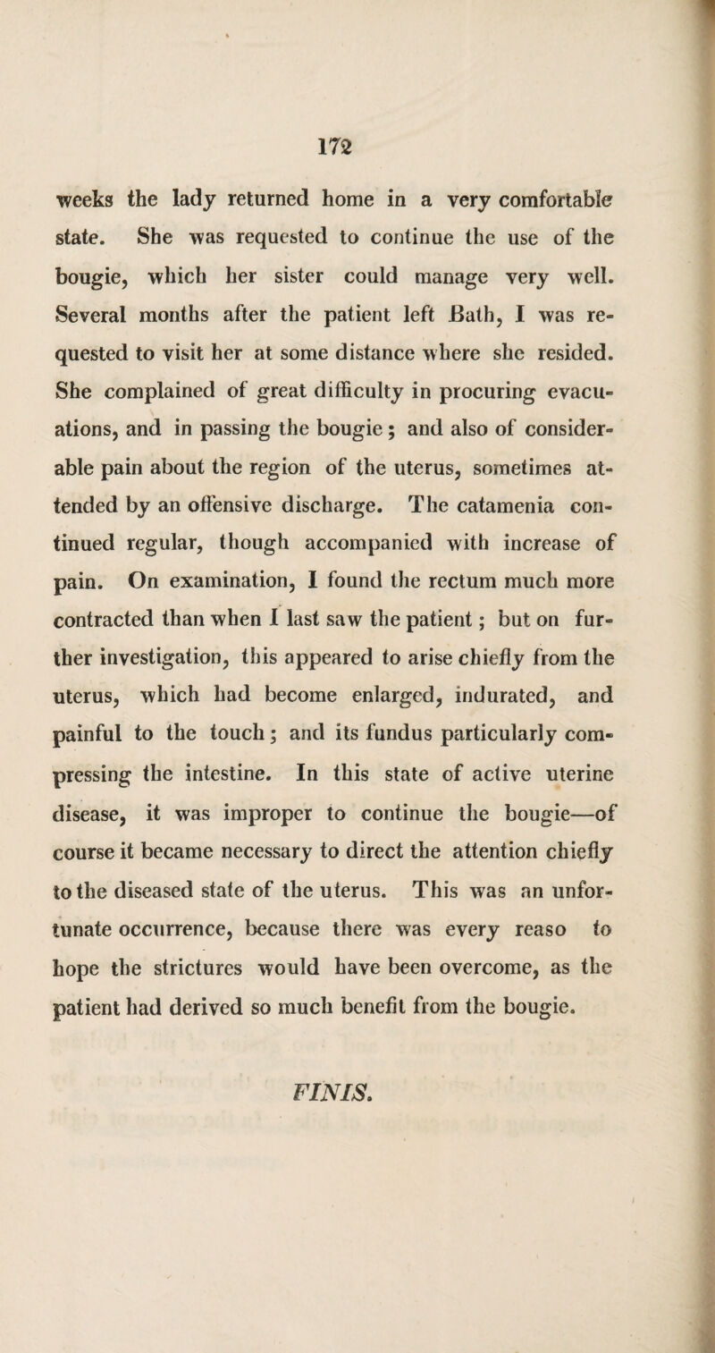 weeks the lady returned home in a very comfortable state. She was requested to continue the use of the bougie, which her sister could manage very well. Several months after the patient left Bath, I was re¬ quested to visit her at some distance where she resided. She complained of great difficulty in procuring evacu¬ ations, and in passing the bougie ; and also of consider¬ able pain about the region of the uterus, sometimes at¬ tended by an offensive discharge. The catamenia con¬ tinued regular, though accompanied with increase of pain. On examination, 1 found the rectum much more contracted than when I last saw the patient; but on fur¬ ther investigation, this appeared to arise chiefly from the uterus, which had become enlarged, indurated, and painful to the touch; and its fundus particularly com¬ pressing the intestine. In this state of active uterine disease, it was improper to continue the bougie—of course it became necessary to direct the attention chiefly to the diseased state of the uterus. This was an unfor¬ tunate occurrence, because there was every reaso to hope the strictures would have been overcome, as the patient had derived so much benefit from the bougie. FINIS.