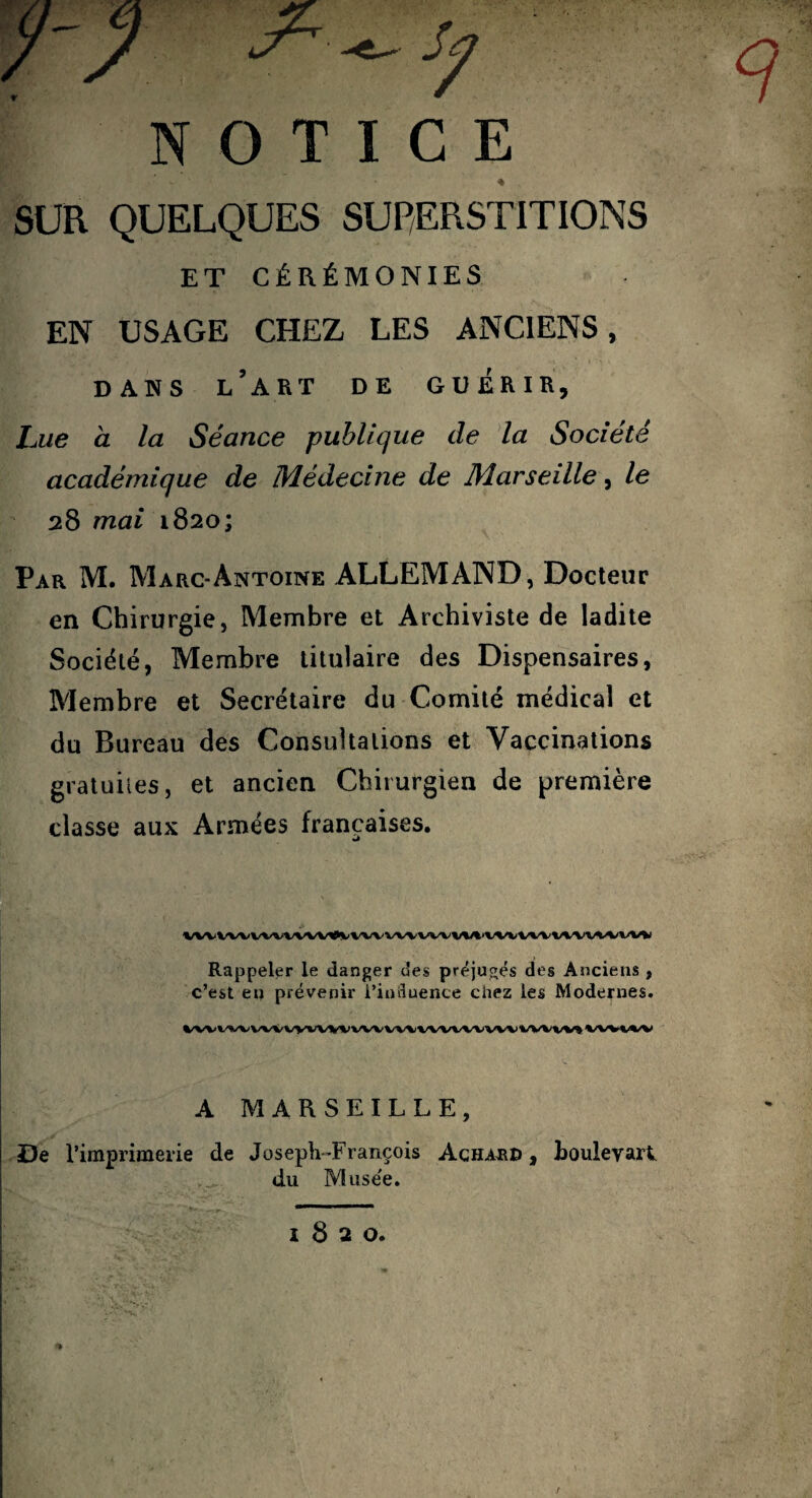 NOTICE SUR QUELQUES SUP/ERSTITIONS ET CÉRÉMONIES EN USAGE CHEZ LES ANCIENS, DANS l’art de GUERIR, Lue a la Séance publique de da Société académique de Médecine de Marseille, le 28 mai 1820; Par M. Marc-Antoine ALLEMAND, Docteur en Chirurgie, Membre et Archiviste de ladite Société, Membre titulaire des Dispensaires, Membre et Secrétaire du Comité médical et du Bureau des Consultations et Vaccinations graluiies, et ancien Chirurgien de première classe aux Armées françaises. Wl<VWWWVW#VVWWVVWV%^VWV»/W^/%/«/W»/W Rappeler le danger des préjugés des Anciens , c’est eu prévenir i’iniluence chez les Modernes. A MARSEILLE, De l’imprimerie de JosepLTrançois Achajeid , Loulevart du Musée. 1820.