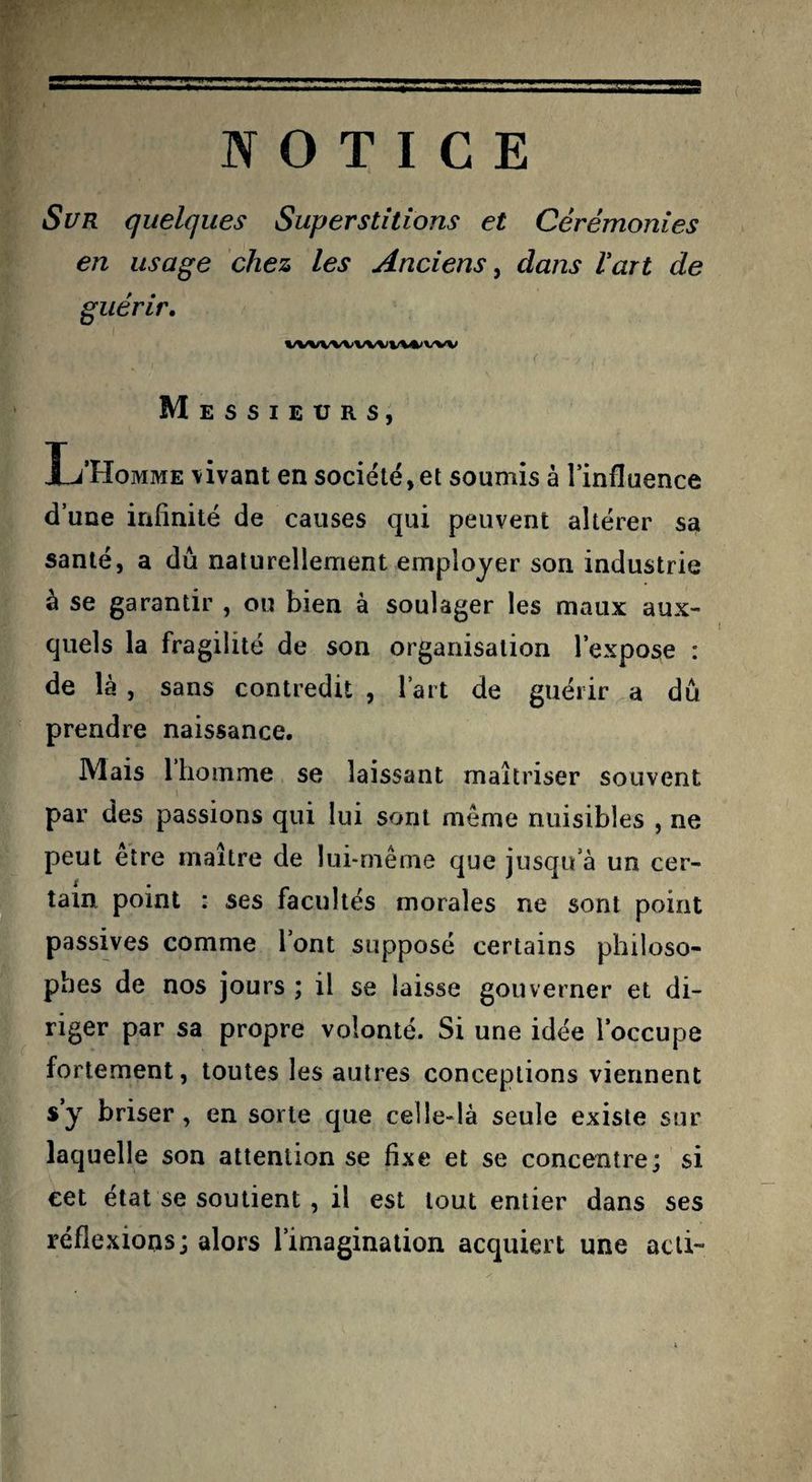 Sur quelques Superstitions et Cérémonies en usage chez les Anciens^ dans l’art de guérir, VWWVW%IV%*'VW Messieurs, L’Homme \ivant en société, et soumis à l’influence d’une infinité de causes qui peuvent altérer sa santé, a dû naturellement employer son industrie à se garantir , ou bien à soulager les maux aux¬ quels la fragilité de son organisation l’expose : de là , sans contredit , l’art de guérir a dû prendre naissance. Mais l’homme se laissant maîtriser souvent par des passions qui lui sont même nuisibles , ne peut être maître de lui-même que jusqu’à un cer¬ tain point : ses facultés morales ne sont point passives comme l’ont supposé certains philoso¬ phes de nos jours ; il se laisse gouverner et di¬ riger par sa propre volonté. Si une idée l’occupe fortement, toutes les autres conceptions viennent s’y briser, en sorte que celle-là seule existe sur laquelle son attention se fixe et se concentre; si cet état se soutient, il est tout entier dans ses réflexions; alors l’imagination acquiert une acli-