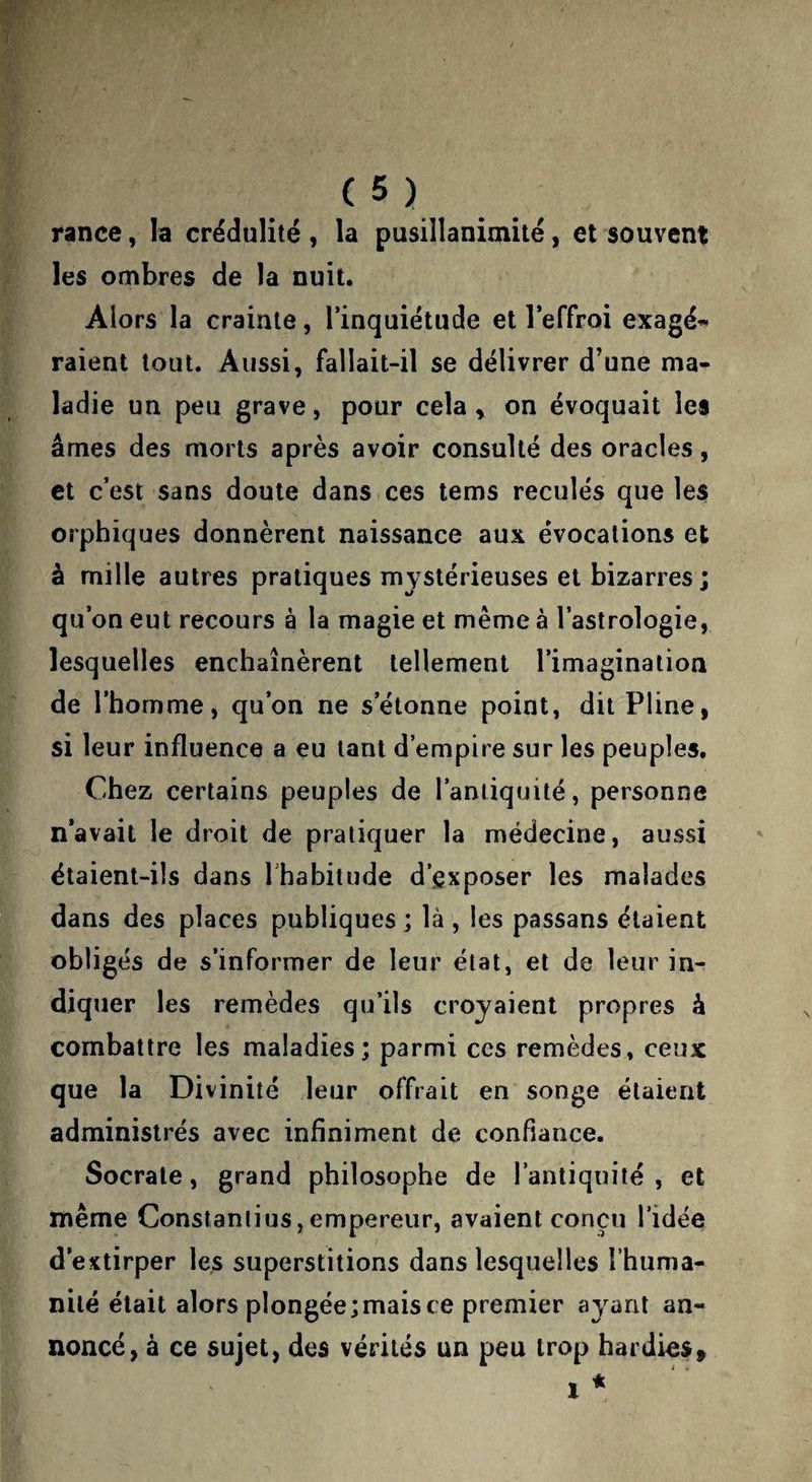 rance, la crédulité , la pusillanimité, et souvent les ombres de la nuit. Alors la crainte, l’inquiétude et l’effroi exagé^^ raient tout. Aussi, fallait-il se délivrer d’une ma¬ ladie un peu grave, pour cela y on évoquait les âmes des morts après avoir consulté des oracles, et c’est sans doute dans ces tems reculés que les orphiques donnèrent naissance aux évocations et à mille autres pratiques mystérieuses et bizarres; qu’on eut recours à la magie et même à l’astrologie, lesquelles enchaînèrent tellement l’imagination de l’homme, qu’on ne s’étonne point, dit Pline, si leur influence a eu tant d’empire sur les peuples. Chez certains peuples de l’antiquité, personne n’avait le droit de pratiquer la médecine, aussi étaient-ils dans Ihabitude d’exposer les malades dans des places publiques; là , les passans étaient obligés de s’informer de leur état, et de leur in¬ diquer les remèdes qu’ils croyaient propres à combattre les maladies; parmi ces remèdes, ceux que la Divinité leur offrait en songe étaient administrés avec infiniment de confiance. Socrate, grand philosophe de l’antiquité, et même Constanlius,empereur, avaient conçu l’idée d’extirper les superstitions dans lesquelles l’huma¬ nité était alors plongée;mais ce premier ayant an¬ noncé, à ce sujet, des vérités un peu trop hardies»