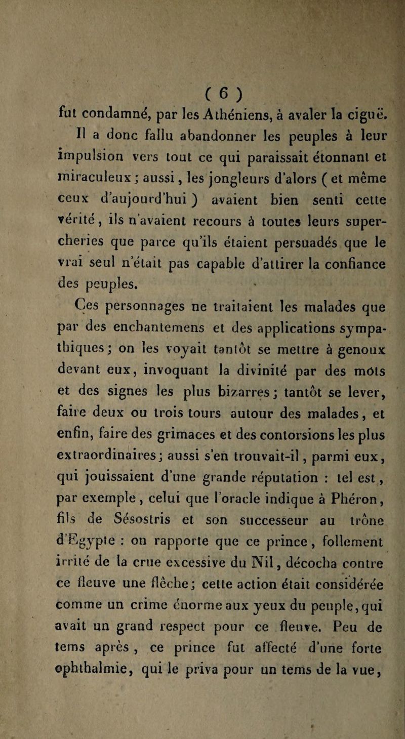C6) fut condamné, par les Athéniens, à avaler la ciguë. Il a donc fallu abandonner les peuples à leur impulsion vers tout ce qui paraissait étonnant et miraculeux ; aussi, les jongleurs d’alors ( et même ceux d’aujourd’hui ) avaient bien senti celte vérité, ils n’avaient recours à toutes leurs super¬ cheries que parce qu’ils étaient persuadés que le vrai seul n’était pas capable d’attirer la confiance des peuples. Ces personnages ne trailaienl les malades que par des enchantemens et des applications sympa¬ thiques; on les voyait tanlot se mettre à genoux devant eux, invoquant la divinité par des mots et des signes les plus bizarres; tantôt se lever, faire deux ou trois tours autour des malades, et enfin, faire des grimaces et des contorsions les plus extraordinaires; aussi s’en trouvait-il, parmi eux, qui jouissaient d’une grande réputation : tel est, par exemple, celui que l’oracle indique à Phéron, fils de Scsostris et son successeur au trône d’Egypte : on rapporte que ce prince, follement irrité de la crue excessive du Nil, décocha contre ce fleuve une flèche; cette action était considérée comme un crime énorme aux yeux du peuple, qui avait un grand respect pour ce fleuve. Peu de tems après , ce prince fut affecté d’une forte ophthalmie, qui le priva pour un tems de la vue,