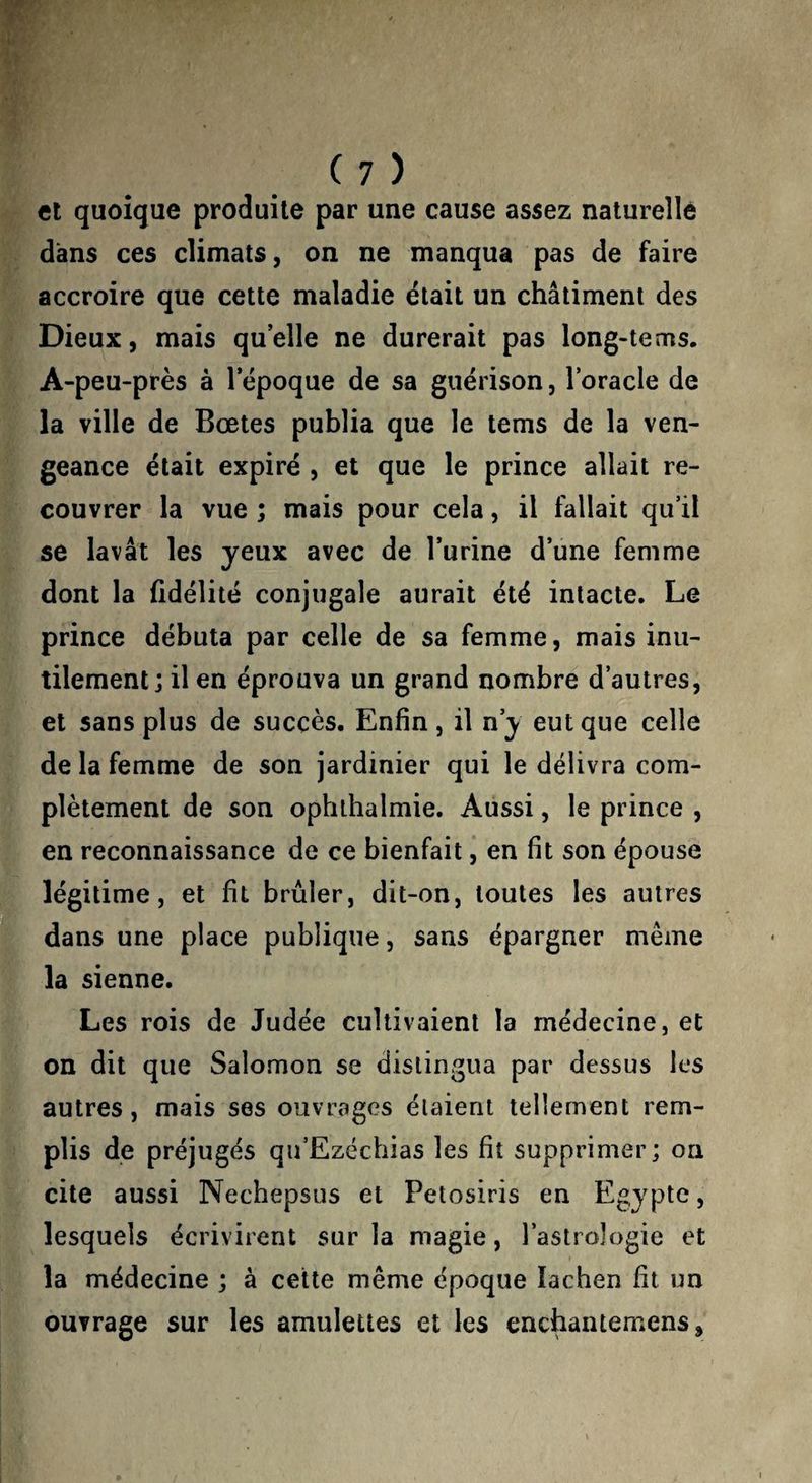 Cl quoique produite par une cause assez naturelle dans ces climats, on ne manqua pas de faire accroire que cette maladie était un châtiment des Dieux, mais quelle ne durerait pas long-tems. A-peu-près à 1 epoque de sa guérison, loracle de la ville de Bœtes publia que le tems de la ven¬ geance était expiré , et que le prince allait re¬ couvrer la vue ; mais pour cela, il fallait qu’il se lavât les yeux avec de Turine d’une femme dont la fidélité conjugale aurait été intacte. Le prince débuta par celle de sa femme, mais inu¬ tilement il en éprouva un grand nombre d’autres, et sans plus de succès. Enfin, il n’y eut que celle de la femme de son jardinier qui le délivra com¬ plètement de son ophihalmie. Aussi, le prince , en reconnaissance de ce bienfait, en fit son épouse légitime, et fit brûler, dit-on, toutes les autres dans une place publique, sans épargner même la sienne. Les rois de Judée cultivaient la médecine, et on dit que Salomon se distingua par dessus les autres, mais ses ouvrages étaient tellement rem¬ plis de préjugés qu’Ezéchias les fit supprimer; on cite aussi Necbepsus et Petosiris en Egypte, lesquels écrivirent sur la magie, l’astrologie et la médecine ; à cette même epoque lachen fit un ouvrage sur les amulettes et les enchantemens,