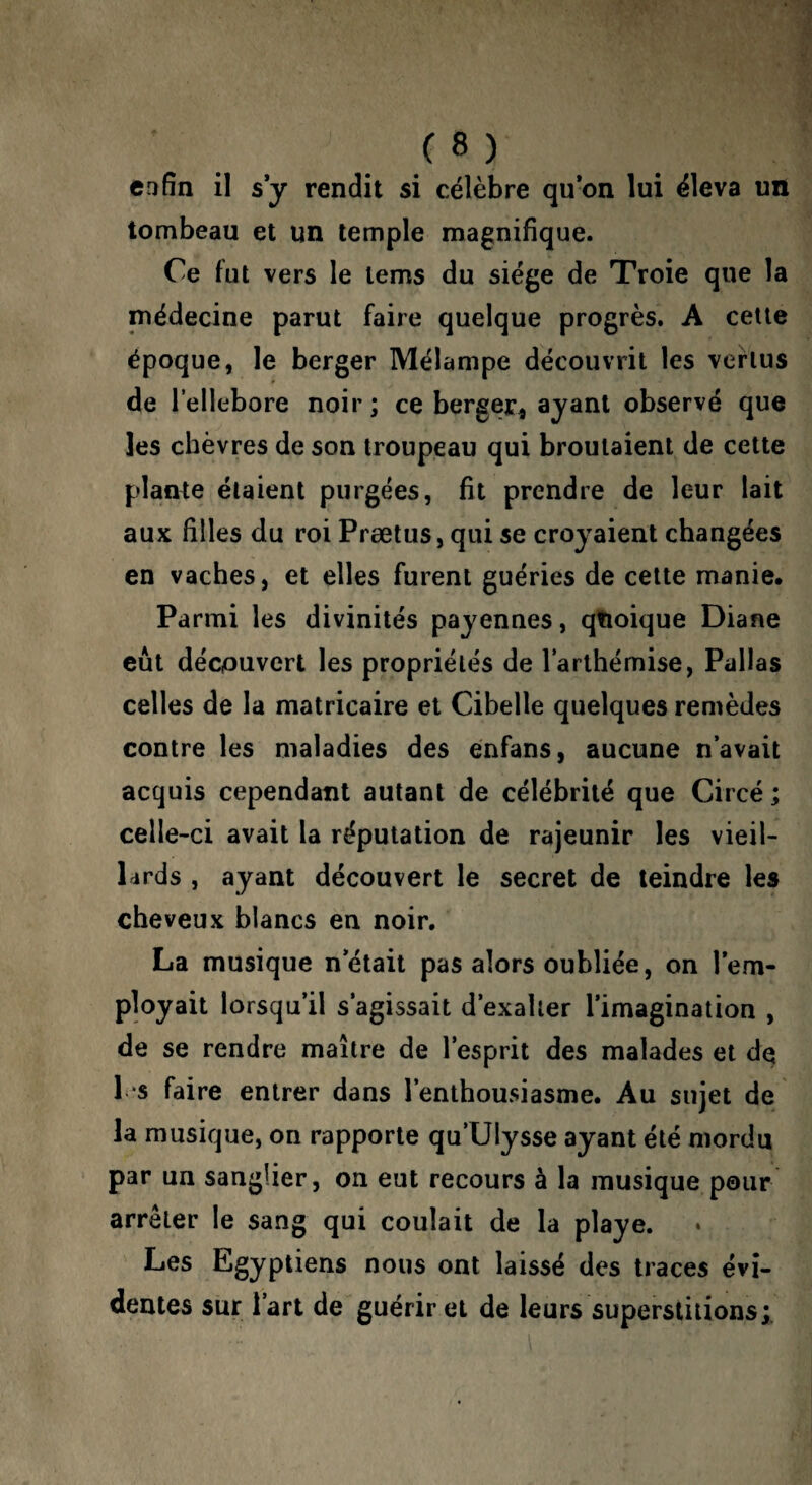 cafîn il s y rendit si célèbre qu*on lui éleva un tombeau et un temple magnifique. Ce fut vers le lems du siège de Troie que la médecine parut faire quelque progrès, A cette époque, le berger Mélampe découvrit les vertus de l’ellebore noir ; ce berger^ ayant observé que les chèvres de son troupeau qui broutaient de cette plante étaient purgées, fit prendre de leur lait aux filles du roi Prætus, qui se croyaient changées en vaches, et elles furent guéries de cette manie. Parmi les divinités payennes, qfioique Diane eût découvert les propriétés de larlhémise, Pallas celles de la matricaire et Cihelle quelques remèdes contre les maladies des énfans, aucune n’avait acquis cependant autant de célébrité que Circé ; celle-ci avait la réputation de rajeunir les vieil¬ lards , ayant découvert le secret de teindre les cheveux blancs en noir, La musique n’était pas alors oubliée, on l’em¬ ployait lorsqu’il s’agissait d’exaller l’imagination , de se rendre maître de l’esprit des malades et dq l‘S faire entrer dans l’enthousiasme. Au sujet de la musique, on rapporte qu’Ulysse ayant été mordu par un sanglier, on eut recours à la musique pour arrêter le sang qui coulait de la playe. Les Egyptiens nous ont laissé des traces évi¬ dentes sur l’art de guérir et de leurs superstitions;.