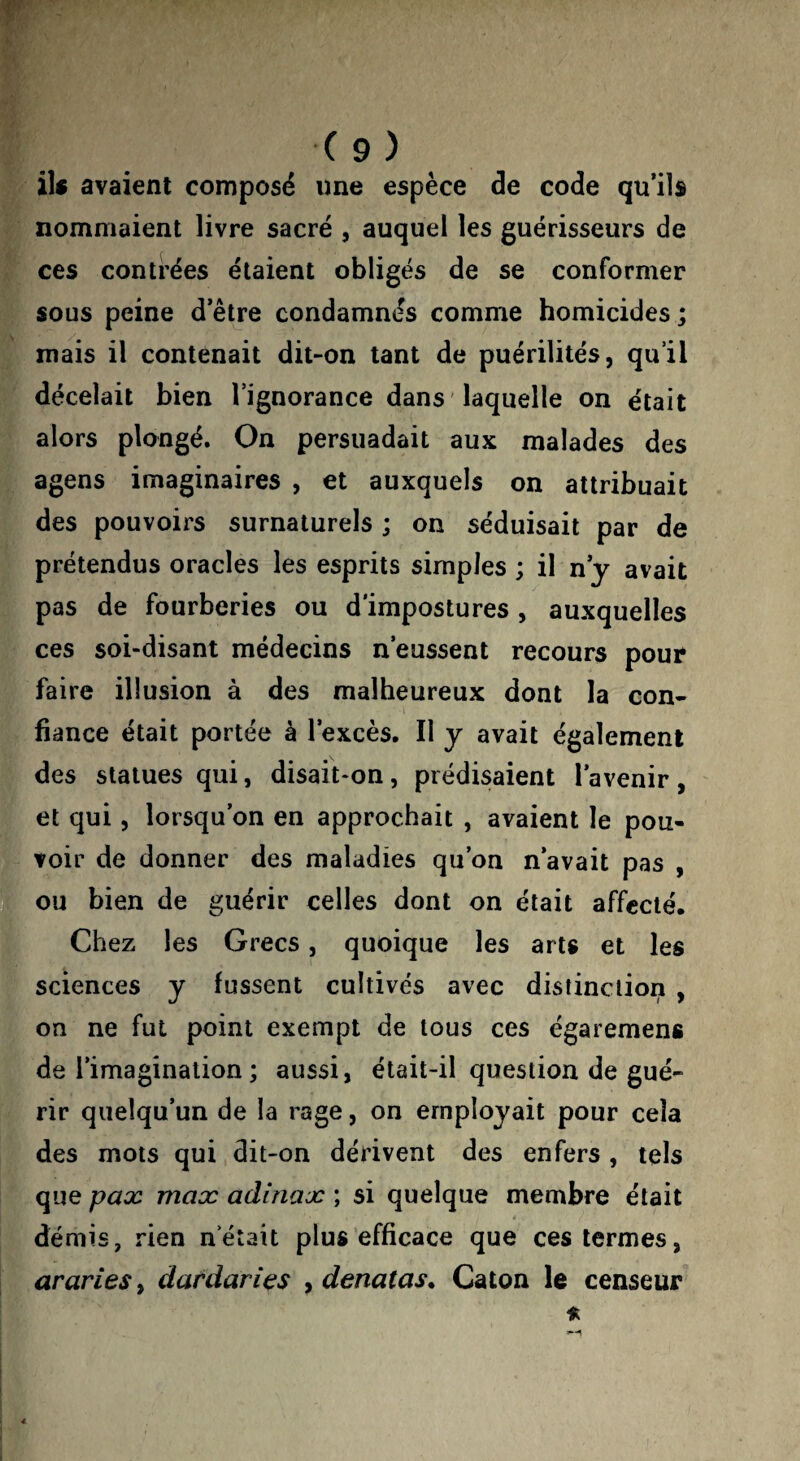 ils avaient composé une espèce de code qu’ils nommaient livre sacré , auquel les guérisseurs de ces contrées étaient obligés de se conformer sous peine d’être condamnés comme homicides ; mais il contenait dit-on tant de puérilités, qu’il décelait bien l’ignorance dans 'laquelle on était alors plongé. On persuadait aux malades des agens imaginaires , et auxquels on attribuait des pouvoirs surnaturels ; on séduisait par de prétendus oracles les esprits simples ; il ny avait pas de fourberies ou d'impostures , auxquelles ces soi-disant médecins n’eussent recours pour faire illusion à des malheureux dont la con¬ fiance était portée à l’excès. Il y avait également des statues qui, disait-on, prédisaient l’avenir, et qui, lorsqu’on en approchait , avaient le pou¬ voir de donner des maladies qu’on n’avait pas , ou bien de guérir celles dont on était affecté. Chez les Grecs, quoique les arts et les sciences y fussent cultivés avec distinction , on ne fut point exempt de tous ces égaremens de l’imagination ; aussi, était-il question de gué¬ rir quelqu’un de la rage, on employait pour cela des mots qui dit-on dérivent des enfers , tels que pax max adinax ; si quelque membre était démis, rien n’était plus efficace que ces termes, arariesy dardants ydenatas. Caton le censeur a.