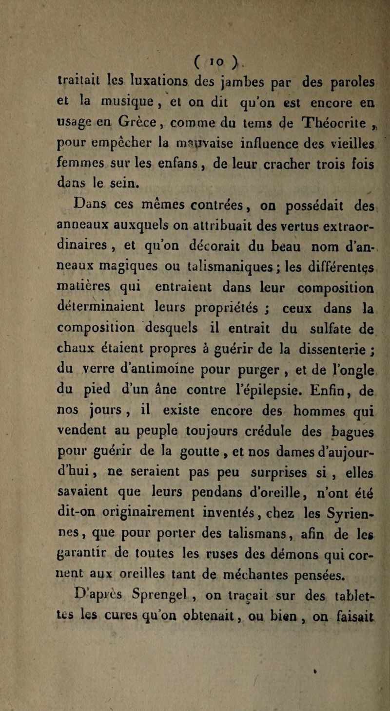 traitait les luxations des jambes par des paroles et la musique, et on dit qu’on est encore en usage en Grèce, comme du tems de Théocrite ,, pour empêcher la mî?uvaise influence des vieilles femmes sur les enfans, de leur cracher trois fois dans le sein. Dans ces mêmes contrées, on possédait des anneaux auxquels on attribuait des vertus extraor¬ dinaires , et qu’on décorait du beau nom d’an¬ neaux magiques ou talismaniques; les différentes matières qui entraient dans leur composition déterminaient leurs propriétés ; ceux dans la composition desquels il entrait du sulfate de chaux étaient propres à guérir de la dissenterie ; du verre d’antimoine pour purger , et de l’ongle du pied d’un âne contre l’épilepsie. Enfin, de nos jours, il existe encore des hommes qui vendent au peuple toujours crédule des bagues pour guérir de la goutte , et nos dames d’aujour¬ d’hui , ne seraient pas peu surprises si , elles savaient que leurs pendans d’oreille, n’ont été dit-on originairement inventés, chez les Syrien¬ nes , que pour porter des talismans, afin de les garantir de toutes les ruses des démons qui cor¬ nent aux oreilles tant de méchantes pensées. D’après Sprengel , on traçait sur des tablet¬ tes les cures qu’on obtenait, ou bien , on faisait