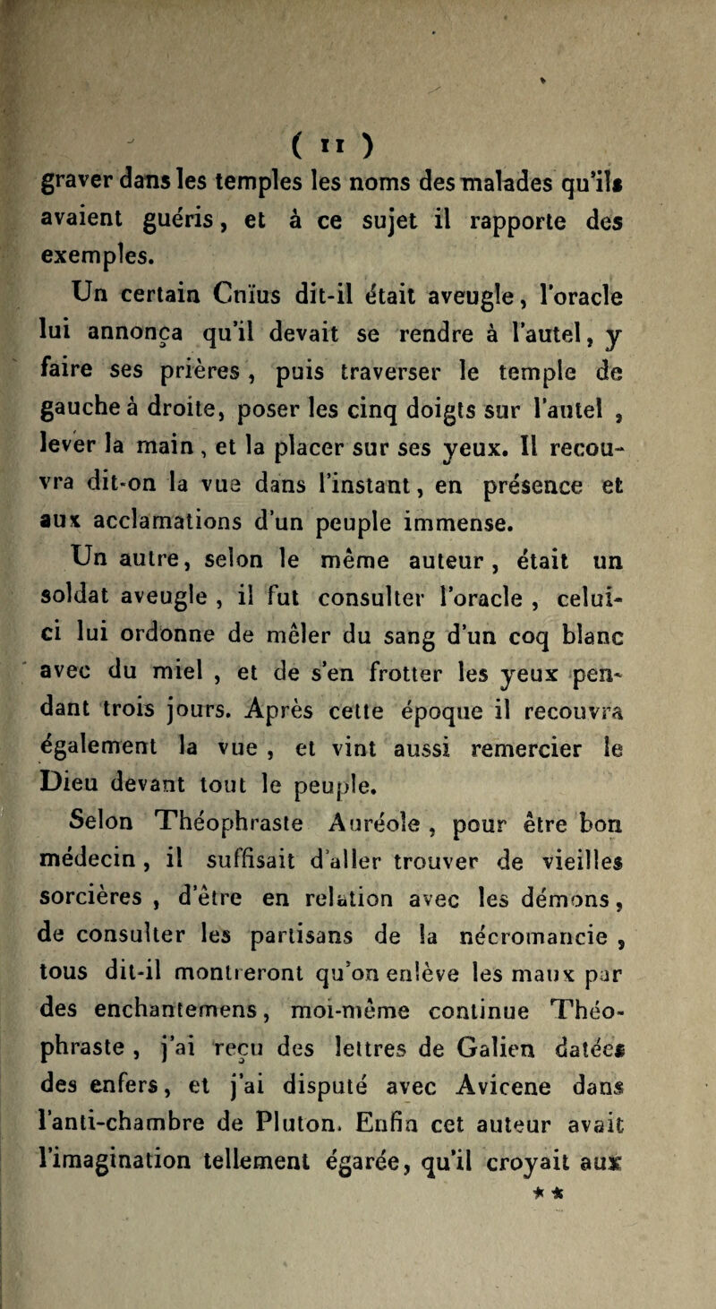 ( ” ) graver dans les temples les noms des malades qu’ils avaient guéris, et à ce sujet il rapporte des exemples. Un certain Cnïus dit-il était aveugle, l’oracle lui annonça qu’il devait se rendre à l’autel, y faire ses prières, puis traverser le temple de gauche à droite, poser les cinq doigts sur l’autel , lever la main, et la placer sur ses yeux. Il recou¬ vra dit-on la vue dans l’instant, en présence et aux acclamations d’un peuple immense. Un autre, selon le même auteur, était im soldat aveugle , il fut consulter l’oracle , celui- ci lui ordonne de mêler du sang d’un coq blanc avec du miel , et de s’en frotter les yeux pen¬ dant trois jours. Après cette époque il recouvra également la vue , et vint aussi remercier le Dieu devant tout le peuple. Selon Théophraste Auréole , pour être bon médecin , il suffisait d’aller trouver de vieilles sorcières , d’être en relation avec les démons, de consulter les partisans de la nécromancie , tous dit-il montreront qu’on enlève les maux par des enchantemens, moi-même continue Théo¬ phraste , j’ai reçu des lettres de Galien datées des enfers, et j’ai disputé avec Avicene dans l’anti-chambre de Pluton. Enfin cet auteur avait l’imagination tellement égarée, qu’il croyait auir