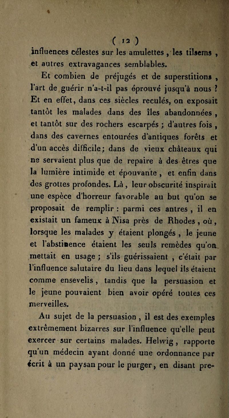 ( ,7) influences célestes sur les amulettes ,'les tilscms , et autres extravagances semblables. Et combien de préjugés et de superstition* , l’art de guérir n’a-l-il pas éprouvé jusqu’à nous ? Et en effet, dans ces siècles reculés, on exposait tantôt les malades dans des îles abandonnées , et tantôt sur des rochers escarpés ; d’autres fois , dans des cavernes entourées d’antiques forêts et d’un accès difficile; dans de vieux châteaux qui ne servaient plus que de repaire à des êtres que la lumière intimide et épouvante , et enfin dans des grottes profondes. Là , leur obscurité inspirait une espèce d’horreur favorable au but qu’on se proposait de remplir : parmi ces antres , il en existait un fameux à Nisa près de Rhodes , où, lorsque les malades y étaient plongés , le jeune et l’abstinence étaient les seuls remèdes qu’on .mettait en usage ; s’ils guérissaient , c’était par l’influence salutaire du lieu dans lequel ils étaient comme ensevelis, tandis que la persuasion et le jeune pouvaient bien avoir opéré toutes ces merveilles. Au sujet de la persuasion , il est des exemples extrêmement bizarres sur l’influence quelle peut exercer sur certains malades. Helwig, rapporte qu’un médecin ayant donné une ordonnance par écrit à un paysan pour le purger, en disant pre-