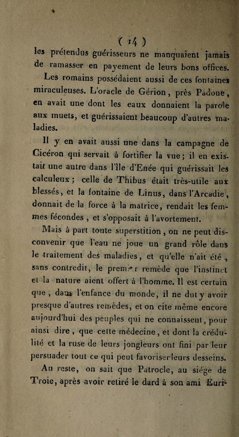 les prétendus guérisseurs ne manquaient jamais de ramasser en payement de leurs bons offices. Les romains possédaient aussi de ces fontaines miiaculeuses. L oracle de Gérion , près Padoue , en avait une dont les eaux donnaient la parole aux muets, et guérissaient beaucoup d’autres ma¬ ladies. Il y en avait aussi une dans la campagne de Cicéron qui servait à fortifier la vue; il en exis¬ tait une autre dans Tîle d’Enée qui guérissait les calculeux ; celle de Thibus était très-utile aux blesses, et la fontaine de F-iinus, dans l’Arcadie, donnait de la force à la matrice, rendait les fem¬ mes fécondes , et s’opposait à l’avortement. Mais à part toute superstition, on ne peut dis¬ convenir que 1 eau ne joue un grand rôle dans le traitement des maladies, et qu’elle n’ait été , sans contredit, le prem^-^.r remède que l’inslinct et la nature aient offert à l’homme. Il est certain que , dauiî l’enfance du monde, il ne dut y avoir presque d autres remedes, et on cite même encore anjourd hui des peuples qui ne connaissent, pour ainsi dire, que celte médecine, et dont la crédu¬ lité et la ruse de leurs jongleurs ont fini par leur persuader tout ce qui peut favoriser leurs desseins. Au reste, on sait que Patrocle, au siège de Troie, après avoir retiré le dard à son ami Euri-