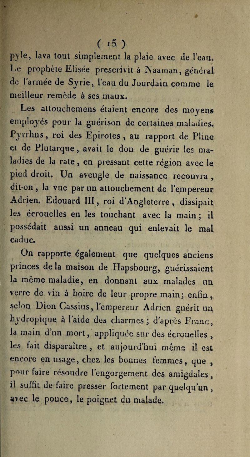 pyîe, lava tout simplement la plaie avec de Teau» Le prophète Elisée prescrivit à ÎNaarnan, général de larmee de Syrie, leau du Jourdain comme le meilleur remède à ses maux. Les attouchemens étaient encore des moyens employés pour la guérison de certaines maladies. Pyrrhus, roi des Epirotes , au rapport de Pline et de Plutarque, avait le don de guérir les ma¬ ladies de la rate, en pressant cette région avec le pied droit. Un aveugle de naissance recouvra , dit-on, la vue par un attouchement de l’empereur Adrien. Edouard IIÏ, roi d’Angleterre, dissipait les écrouelles en les louchant avec la main; il possédait aussi un anneau qui enlevait le mal caduc. On rapporte également que quelques anciens princes de la maison de Hapsbourg, guérissaient la même maladie, en donnant aux malades un verre de vin à boire de leur propre main; enfin, selon Dion Cassius, 1 empereur Adrien guérit un» hydropique à l’aide des charmes; d’après Franc, la main d un mort, appliquée sur des écrouelles , les fait disparaître , et aujourd’hui même il est encore en usage, chez les bonnes femmes, que , pour faire résoudre l’engorgement des amigdales, il suffit de faire presser fortement par quelqu’un, avec le pouce, le poignet du malade.