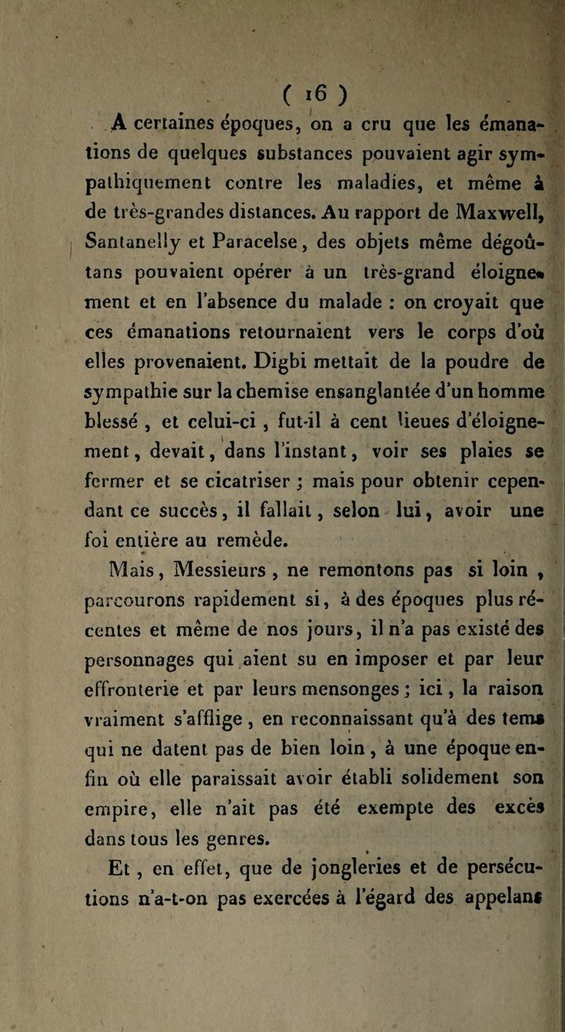 . A certaines époques, on a cru que les émana-S lions de quelques substances pouvaient agir sym-^^ palhiquement contre les maladies, et même à de très-grandes distances. Au rapport de Maxwell, | Sanlanelly et Paracelse, des objets même dégoû- tans pouvaient opérer à un très-grand éloigné* ment et en l’absence du malade : on croyait que ces émanations retournaient vers le corps d’où elles provenaient, Digbi mettait de la poudre de sympathie sur la chemise ensanglantée d’un homme blessé , et celui-ci , fut-il à cent Ueues d’éloigne¬ ment , devait, dans Tinslanl, voir ses plaies se fermer et se cicatriser ; mais pour obtenir cepen¬ dant ce succès, il fallait, selon lui, avoir une foi entière au remède. « Mais, Messieurs , ne remontons pas si loin , parcourons rapidement si, à des époques plus ré¬ centes et même de nos jours, il n’a pas existé des personnages qui .aient su en imposer et par leur effronterie et par leurs mensonges ; ici, la raison vraiment s’afflige , en reconnaissant qu’à des tems qui ne datent pas de bien loin, à une époque en¬ fin où elle paraissait avoir établi solidement son empire, elle n’ait pas été exempte des excès dans tous les genres. Et , en effet, que de jongleries et de persécu¬ tions n’a-t-on pas exercées à l’égard des appelans