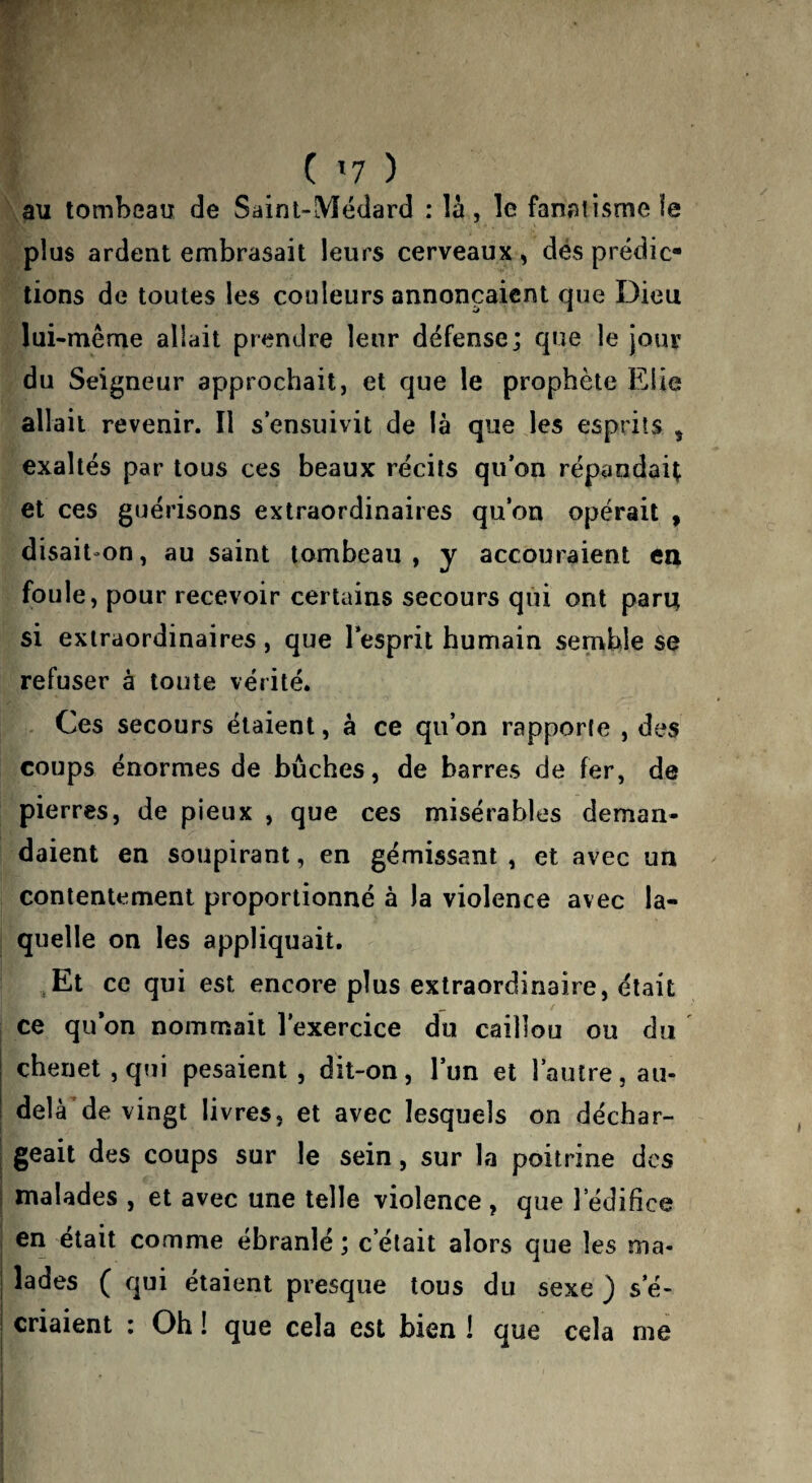 C '■1 ) au tombeau de Saint-Médard : là , le fanatisme ïe plus ardent embrasait leurs cerveaux , dés prédic¬ tions de toutes les couleurs annonçaient que Dieu lui-même allait prendre leur défense; que le jour du Seigneur approchait, et que le prophète Elle allait revenir. Il s’envSuivit de là que les esprits , exaltés par tous ces beaux récits qu’on répandait et ces guérisons extraordinaires qu’on opérait , disait-on, au saint tombeau , y accouraient eu foule, pour recevoir certains secours qui ont paru si extraordinaires, que l’esprit humain semble se refuser à toute vérité. Ces secours étaient, à ce qu’on rapporte , des coups énormes de bûches, de barres de fer, de pierres, de pieux , que ces misérables deman¬ daient en soupirant, en gémissant , et avec un contentement proportionné à la violence avec la¬ quelle on les appliquait. .Et ce qui est encore plus extraordinaire, était ce qu’on nommait l’exercice du caillou ou du ' chenet, qui pesaient , dit-on, l’un et l’autre, au- delà de vingt livres, et avec lesquels on déchar¬ geait des coups sur le sein, sur la poitrine des malades , et avec une telle violence , que 1 édifice en était comme ébranlé ; c’était alors que les ma¬ lades ( qui étaient presque tous du sexe ) s’é¬ criaient ; Oh ! que cela est bien ! que cela me
