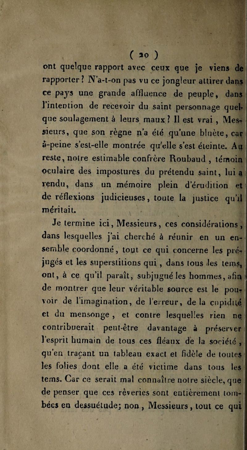 \ * 1 C 30 ) ont quelque rapport avec ceux que je viens de rapporter l N a-t-on pas vu ce jongleur attirer dans ce pays une grande affluence de peuple, dans 1 intention de recevoir du saint personnage quel^ que soulagement à leurs maux ? Il est vrai , Mes¬ sieurs, que son règne n’a été qu’une bluète, car a-peine s est-elle montrée quelle s’est éteinte. Au reste, notre estimable confrère Roubaud , témoin oculaire des impostures du prétendu saint, lui a rendu, dans un mémoire plein d’érudition et de réflexions judicieuses, toute la justice qu’il méritait. ^ Je termine ici, Messieurs, ces considérations, dans lesquelles j’ai cherché à réunir en un en¬ semble coordonné, tout ce qui concerne les pré^ jugés et les superstitions qui, dans tous /les teins, ont, à ce qu’il paraît, subjugué les hommes, afin de montrer que leur véritable source est le pou? voir de l’imagination, de l’erreur, de la cupidii,é et du mensonge , et contre lesquelles rien ne contribuerait peut-être davantage à préserver l’esprit humain de tous ces fléaux dé la société , qu’en traçant un tableau exact et fidèle de toutes les folies dont elle a été victime dans tous les tems. Car ce serait mal connaître notre siècle, que de penser que ces rêveries sont entièrement tom¬ bées en dessuélude; non, Messieurs, tout ce qui