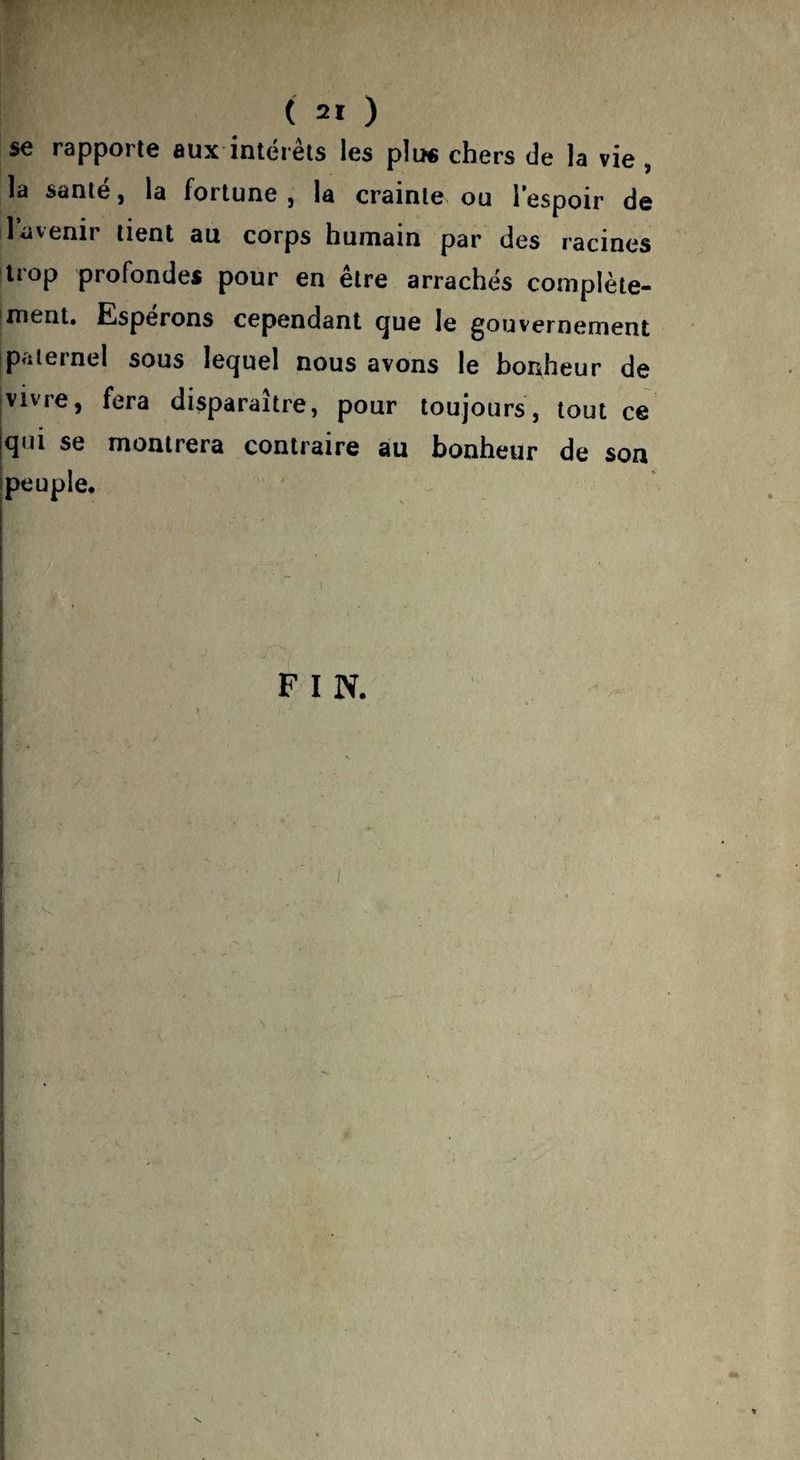se rapporte aux intérêts les plu* chers de la vie , la santé, la fortune, la crainte ou l’espoir de 1 avenir tient au corps humain par des racines trop profondes pour en être arrachés complète- iment. Espérons cependant (jue le gouvernement Ipaternel sous lequel nous avons le bonheur de Vivre, fera disparaître, pour toujours, tout ce qui se montrera contraire au bonheur de son Ipeuple.