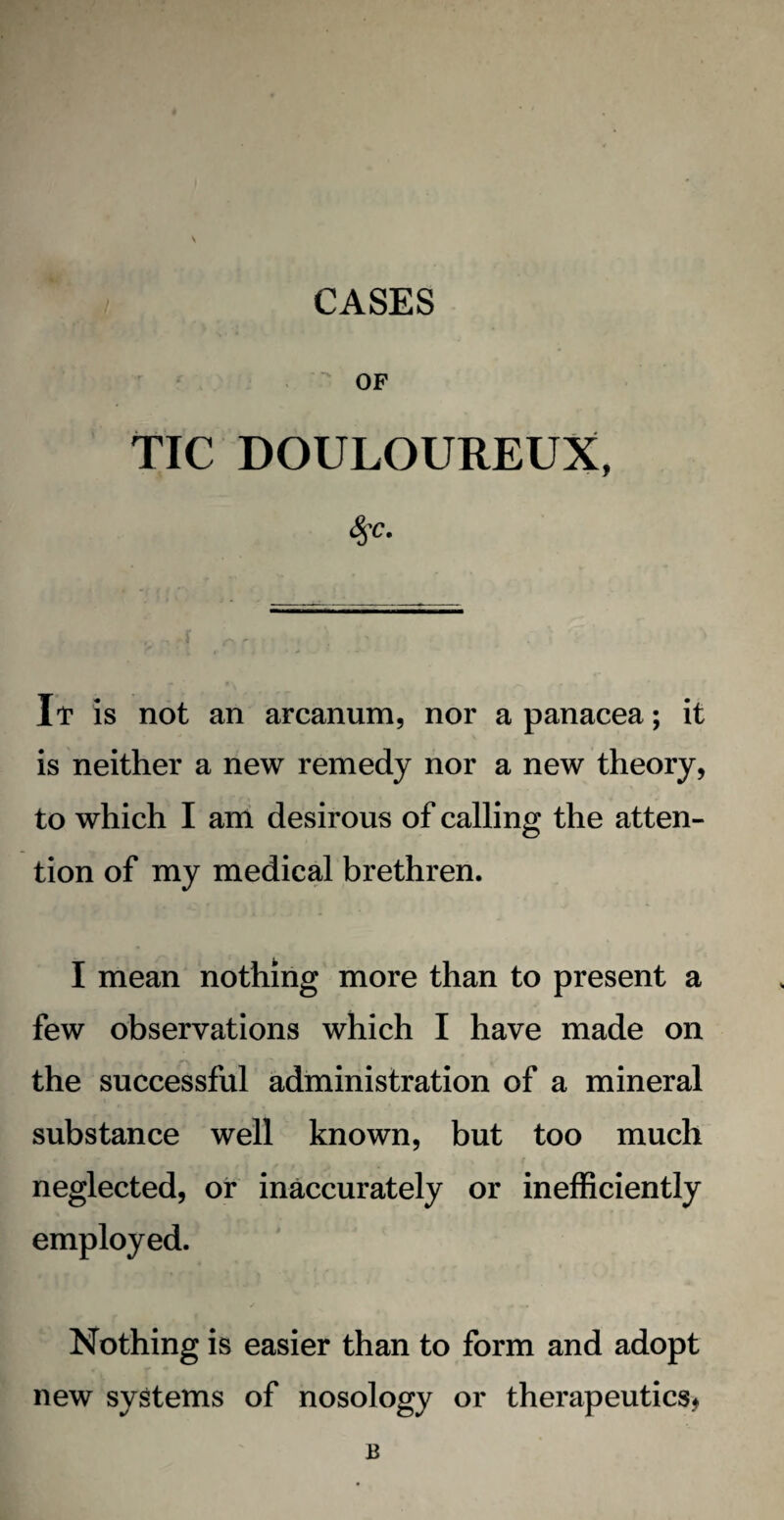 OF TIC DOULOUREUX, It is not an arcanum, nor a panacea; it is neither a new remedy nor a new theory, to which I am desirous of calling the atten¬ tion of my medical brethren. I mean nothing more than to present a few observations which I have made on the successful administration of a mineral substance well known, but too much neglected, or inaccurately or inefficiently employed. Nothing is easier than to form and adopt new systems of nosology or therapeutics* B