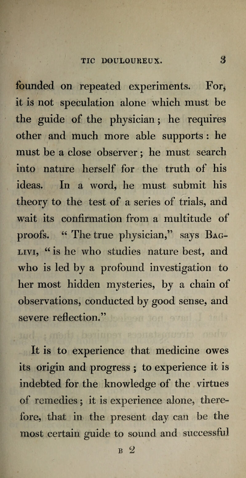 founded on repeated experiments. For* it is not speculation alone which must be the guide of the physician; he requires other and much more able supports : he must be a close observer; he must search into nature herself for the truth of his i ideas. In a word, he must submit his theory to the test of a series of trials, and wait its confirmation from a multitude of proofs. “ The true physician,” says Bag- livi, “ is he who studies nature best, and who is led by a profound investigation to her most hidden mysteries, by a chain of observations, conducted by good sense, and severe reflection.” It is to experience that medicine owes its origin and progress ; to experience it is indebted for the knowledge of the virtues of remedies; it is experience alone, there¬ fore, that in the present day can be the most certain guide to sound and successful b 2