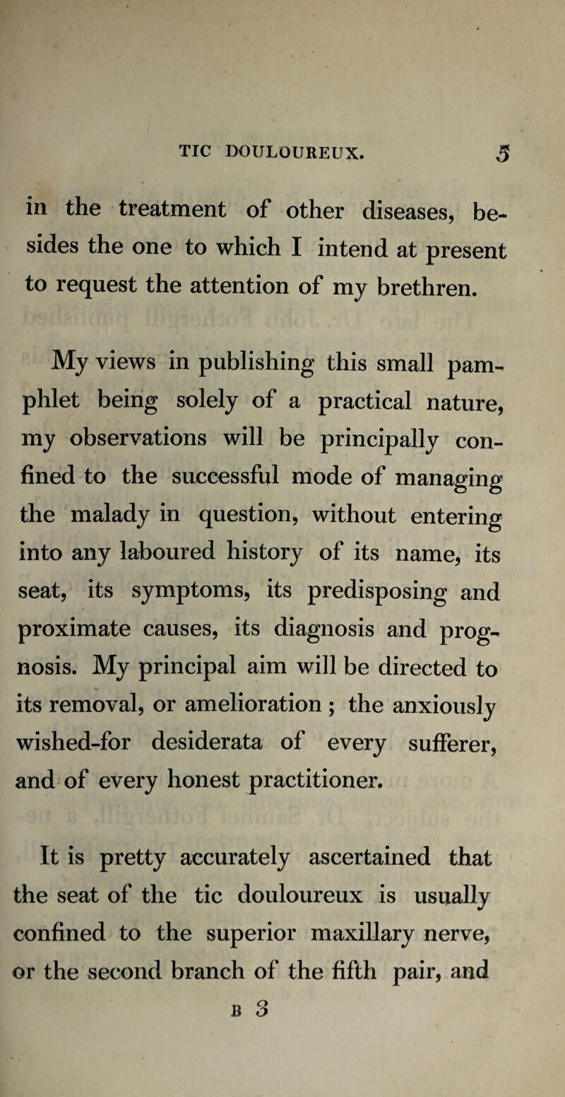 in the treatment of other diseases, be¬ sides the one to which I intend at present to request the attention of my brethren. My views in publishing this small pam¬ phlet being solely of a practical nature, my observations will be principally con¬ fined to the successful mode of managing the malady in question, without entering into any laboured history of its name, its seat, its symptoms, its predisposing and proximate causes, its diagnosis and prog¬ nosis. My principal aim will be directed to its removal, or amelioration ; the anxiously wished-for desiderata of every sufferer, and of every honest practitioner. It is pretty accurately ascertained that the seat of the tic douloureux is usually confined to the superior maxillary nerve, or the second branch of the fifth pair, and r 3