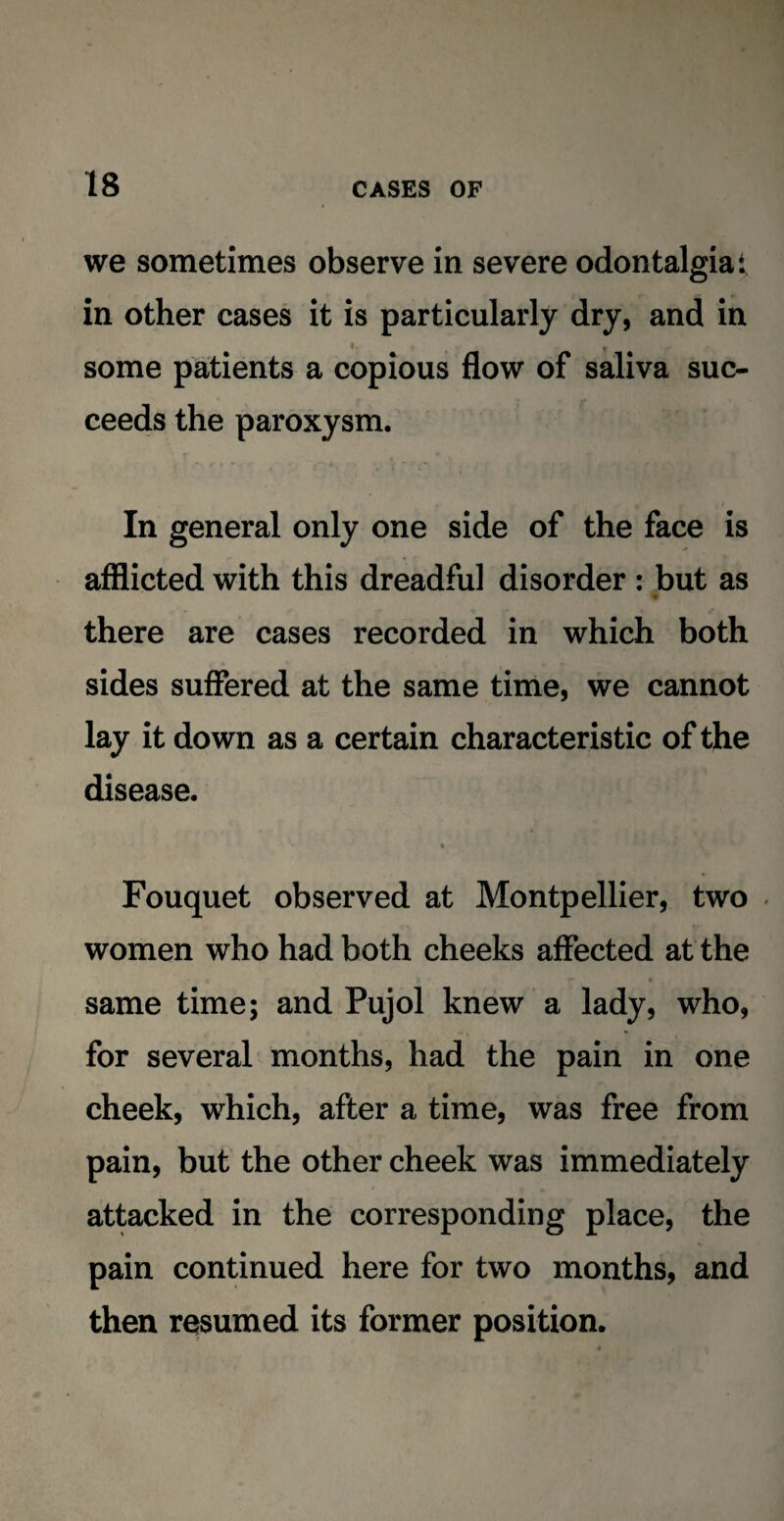 we sometimes observe in severe odontalgia t in other cases it is particularly dry, and in some patients a copious flow of saliva suc¬ ceeds the paroxysm. In general only one side of the face is afflicted with this dreadful disorder : but as there are cases recorded in which both sides suffered at the same time, we cannot lay it down as a certain characteristic of the disease. • Fouquet observed at Montpellier, two women who had both cheeks affected at the same time; and Pujol knew a lady, who, for several months, had the pain in one cheek, which, after a time, was free from pain, but the other cheek was immediately attacked in the corresponding place, the pain continued here for two months, and then resumed its former position.