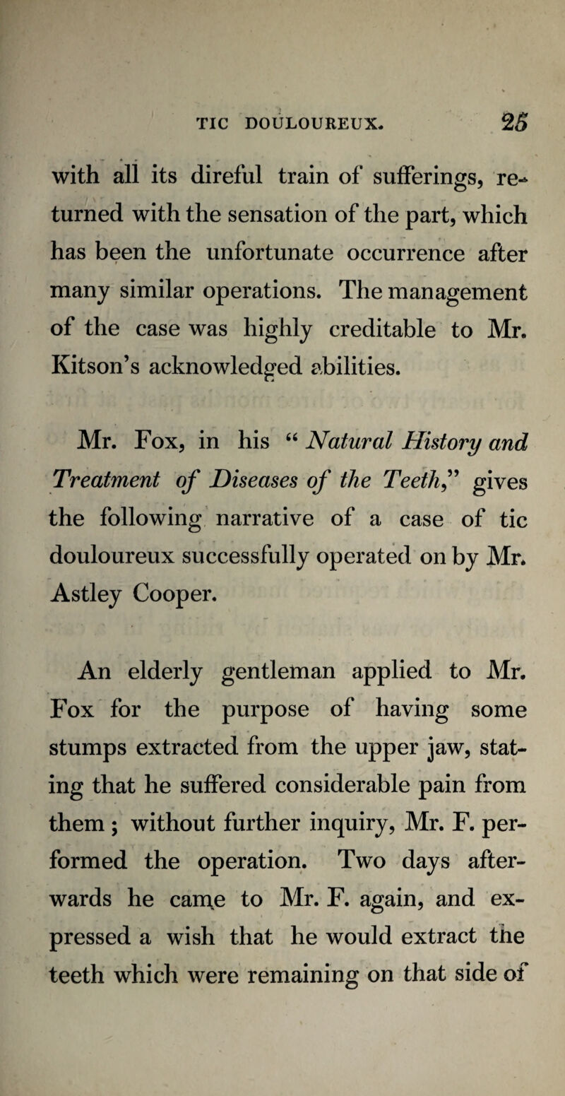 with all its direful train of sufferings, re¬ turned with the sensation of the part, which has been the unfortunate occurrence after many similar operations. The management of the case was highly creditable to Mr. Kitson’s acknowledged abilities. Mr. Fox, in his “ Natural History and Treatment of Diseases of the Teeth f gives the following narrative of a case of tic douloureux successfully operated on by Mr. Astley Cooper. An elderly gentleman applied to Mr. Fox for the purpose of having some stumps extracted from the upper jaw, stat¬ ing that he suffered considerable pain from them ; without further inquiry, Mr. F. per¬ formed the operation. Two days after¬ wards he can\e to Mr. F. again, and ex¬ pressed a wish that he would extract the teeth which were remaining on that side of